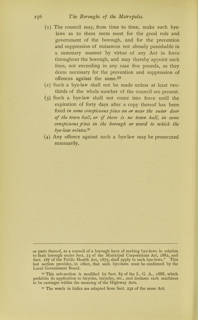 (1) The council may, from time to time, make such bye- laws as to them seem meet for the good rule and government of the borough, and for the prevention and suppression of nuisances not already punishable in a summary manner by virtue of any Act in force throughout the borough, and may thereby appoint such fines, not exceeding in any case five pounds, as they deem necessary for the prevention and suppression of offences against the same.^^ (2) Such a bye-law shall not be made unless at least two- thirds of the whole number of the council are present. (3) Such a bye-law shall not come into force until the expiration of forty days after a copy thereof has been fixed in some conspicuous place on or near the outer door of the toivn half or if there is no towfi half in some conspicuous place in the borough or ward to which the bye-law relates.^^ (4) Any offence against such a bye-law may be prosecuted summarily. or parts thereof, as a council of a borough have of making bye-laws in relation to their borough under Sect. 23 of the Municipal Corporations Act, 1S82, and Sect. 187 of the Public Health Act, 1875, shall apply to such bye-laws.” This last section provides, in effect, that such bye-laws must be confirmed by the Local Government Board. ^9 This sub-section is modified by Sect. 85 of the L. G. A., 1888, which prohibits its application to bicycles, tricycles, etc., and declares such machines to be carriages within the meaning of the Highway Acts. 3° The words in italics are adapted from Sect. 232 of the same Act.
