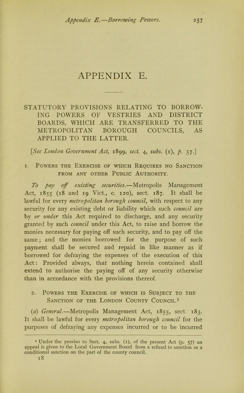 APPENDIX E. STATUTORY PROVISIONS RELATING TO BORROW- ING POWERS OF VESTRIES AND DISTRICT BOARDS, WHICH ARE TRANSFERRED TO THE METROPOLITAN BOROUGH COUNCILS, AS APPLIED TO THE LATTER. [See London Government Act, 1899, sect. 4, subs, (i), p. 57.] I. Powers the Exercise of which Requires no Sanction FROM ANY OTHER PUBLIC AUTHORITY. To pay off existing securities.—Metropolis Management Act, 1855 (18 and 19 Viet., c. 120), sect. 187. It shall be lawful for every metropolitan borough council, with respect to any security for any existing debt or liability which such council are by or under this Act required to discharge, and any security granted by such council under this Act, to raise and borrow the monies necessary for paying off such security, and to pay off the same; and the monies borrowed for the purpose of such payment shall be secured and repaid in like manner as if borrowed for defraying the expenses of the execution of this Act: Provided always, that nothing herein contained shall extend tO' authorise the paying off of any security otherwise than in accordance with the provisions thereof. 2. Powers the Exercise of which is Subject to the Sanction of the London County Council. ^ {a) General.—Metropolis Management Act, 1855, sect. 183. It shall be lawful for every metropolitan borough council for the purposes of defraying any expenses incurred or to be incurred * Under the proviso to Sect. 4, subs, (i), of the present Act (p. 57) an appeal is given to the Local Government Board from a refusal to sanction or a ■conditional sanction on the part of the county council. 18