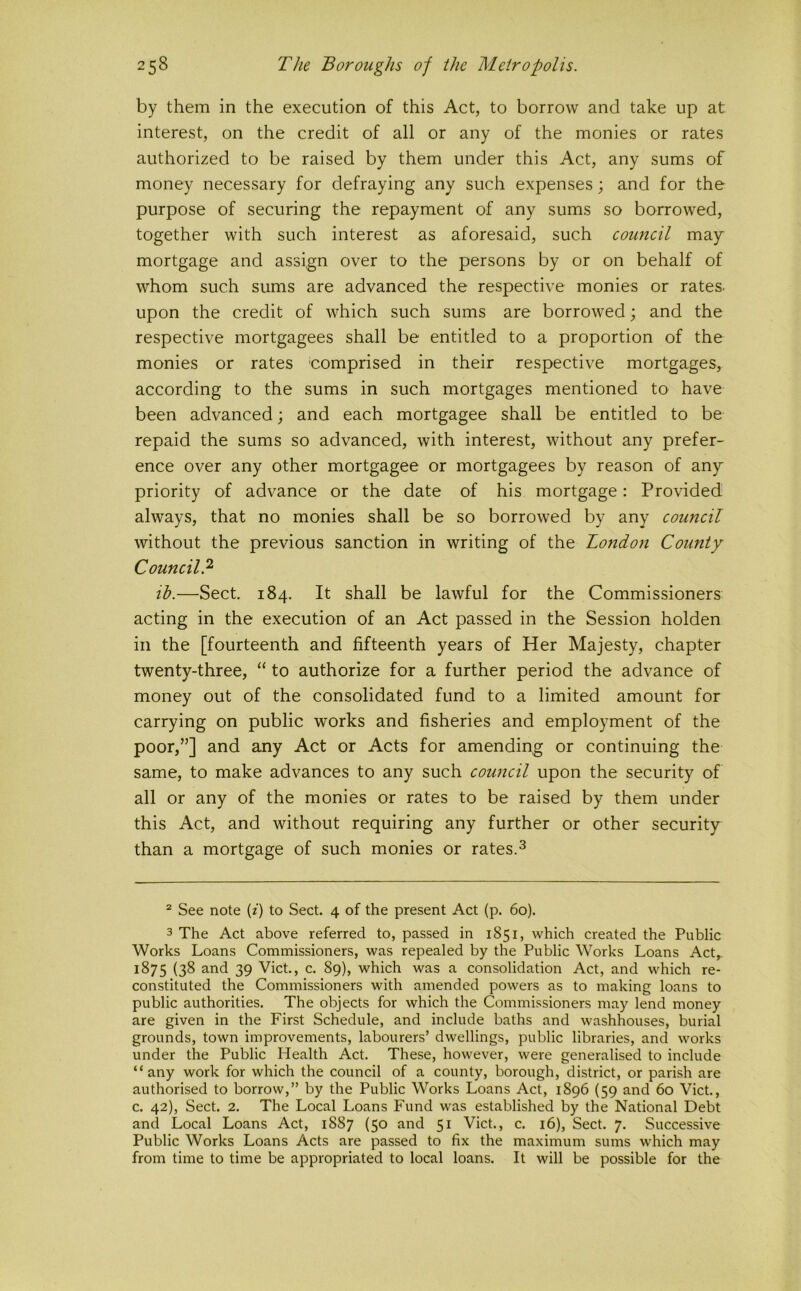 by them in the execution of this Act, to borrow and take up at interest, on the credit of all or any of the monies or rates authorized to be raised by them under this Act, any sums of money necessary for defraying any such expenses; and for the purpose of securing the repayment of any sums so borrowed, together with such interest as aforesaid, such council may mortgage and assign over to the persons by or on behalf of whom such sums are advanced the respective monies or rates, upon the credit of which such sums are borrowed; and the respective mortgagees shall be entitled to a proportion of the monies or rates comprised in their respective mortgages, according to the sums in such mortgages mentioned to have been advanced; and each mortgagee shall be entitled to be repaid the sums so advanced, with interest, without any prefer- ence over any other mortgagee or mortgagees by reason of any priority of advance or the date of his mortgage: Provided always, that no monies shall be so borrowed by any council without the previous sanction in writing of the London County Council? ib.—Sect. 184. It shall be lawful for the Commissioners acting in the execution of an Act passed in the Session holden in the [fourteenth and fifteenth years of Her Majesty, chapter twenty-three, “ to authorize for a further period the advance of money out of the consolidated fund to a limited amount for carrying on public works and fisheries and employment of the poor,”] and any Act or Acts for amending or continuing the same, to make advances to any such council upon the security of all or any of the monies or rates to be raised by them under this Act, and without requiring any further or other security than a mortgage of such monies or rates.^ ^ See note {i) to Sect. 4 of the present Act (p. 60). 3 The Act above referred to, passed in 1851, which created the Public Works Loans Commissioners, was repealed by the Public Works Loans Act, 1875 (38 and 39 Viet., c. 89), which was a consolidation Act, and which re- constituted the Commissioners with amended powers as to making loans to public authorities. The objects for which the Commissioners may lend money are given in the First Schedule, and include baths and washhouses, burial grounds, town improvements, labourers’ dwellings, public libraries, and works under the Public Health Act. These, however, were generalised to include “any work for which the council of a county, borough, district, or parish are authorised to borrow,” by the Public Works Loans Act, 1896 (59 and 60 Viet., c. 42), Sect. 2. The Local Loans Fund was established by the National Debt and Local Loans Act, 1887 (50 and 51 Viet., c. 16), Sect. 7. Successive Public Works Loans Acts are passed to fix the maximum sums which may from time to time be appropriated to local loans. It will be possible for the