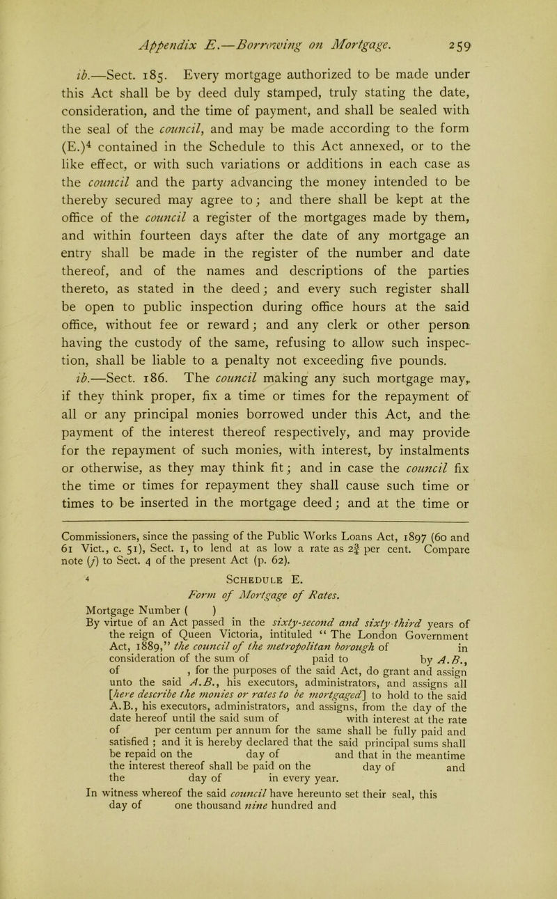 lb.—Sect. 185. Every mortgage authorized to be made under this Act shall be by deed duly stamped, truly stating the date, consideration, and the time of payment, and shall be sealed with the seal of the council^ and may be made according to the form (E.)^ contained in the Schedule to this Act annexed, or to the like effect, or with such variations or additions in each case as the council and the party advancing the money intended to be thereby secured may agree to; and there shall be kept at the office of the council a register of the mortgages made by them, and within fourteen days after the date of any mortgage an entry shall be made in the register of the number and date thereof, and of the names and descriptions of the parties thereto, as stated in the deed; and every such register shall be open to public inspection during office hours at the said office, without fee or reward; and any clerk or other person having the custody of the same, refusing tO‘ allow such inspec- tion, shall be liable to a penalty not exceeding five pounds. lb.—Sect. 186. The council making any such mortgage may,, if they think proper, fix a time or times for the repayment of all or any principal monies borrowed under this Act, and the payment of the interest thereof respectively, and may provide for the repayment of such monies, with interest, by instalments or otherwise, as they may think fit; and in case the council fix the time or times for repayment they shall cause such time or times tO' be inserted in the mortgage deed; and at the time or Commissioners, since the passing of the Public Works Loans Act, 1897 (60 and 61 Viet., c. 51), Sect. I, to lend at as low a rate as 2|- per cent. Compare note (y) to Sect. 4 of the present Act (p. 62). 4 Schedule E. Form of JMortgage of Rates. Mortgage Number ( ) By virtue of an Act passed in the sixty-seco7id and sixty third years of the reign of Queen Victoria, intituled “ The London Government Act, 1889,” the council of the inetropolitan borough of in consideration of the sum of paid to by A.B., of , for the purposes of the said Act, do grant and assign unto the said ^.B., his executors, administrators, and assigns all \Jiere describe the monies or rates to be mo7-tgaged'\ to hold to the said A.B., his executors, administrators, and assigns, from the day of the date hereof until the said sum of with interest at the rate of per centum per annum for the same shall be fully paid and satisfied ; and it is hereby declared that the said principal sums shall be repaid on the day of and that in the meantime the interest thereof shall be paid on the day of and the day of in every year. In witness whereof the said council have hereunto set their seal, this day of one thousand nine hundred and
