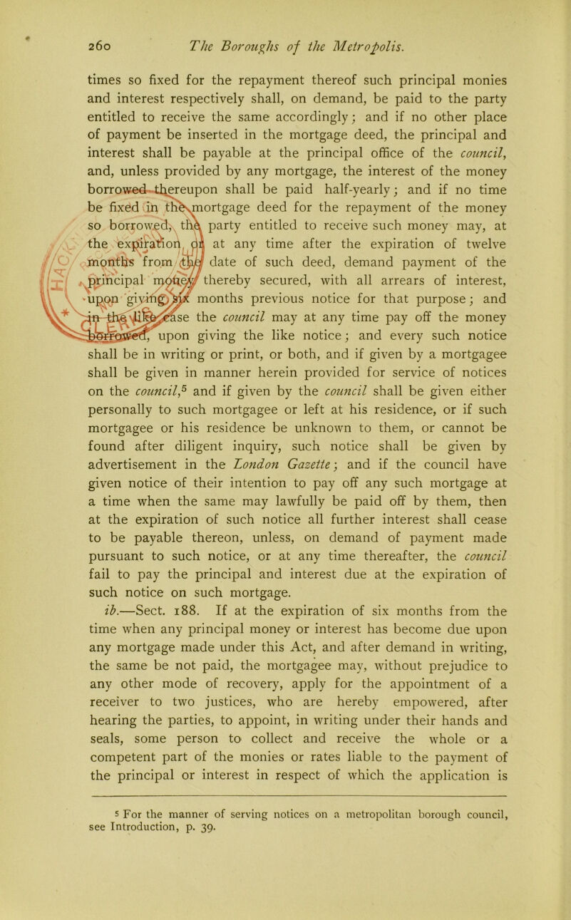 times so fixed for the repayment thereof such principal monies and interest respectively shall, on demand, be paid to the party entitled to receive the same accordingly; and if no other place of payment be inserted in the mortgage deed, the principal and interest shall be payable at the principal office of the council, and, unless provided by any mortgage, the interest of the money shall be given in manner herein provided for service of notices on the council^ and if given by the council shall be given either personally to such mortgagee or left at his residence, or if such mortgagee or his residence be unknown to them, or cannot be found after diligent inquiry, such notice shall be given by advertisement in the London Gazette; and if the council have given notice of their intention to pay off any such mortgage at a time when the same may lawfully be paid off by them, then at the expiration of such notice all further interest shall cease to be payable thereon, unless, on demand of payment made pursuant to such notice, or at any time thereafter, the council fail to pay the principal and interest due at the expiration of such notice on such mortgage. ih.—Sect. 188. If at the expiration of six months from the time when any principal money or interest has become due upon any mortgage made under this Act, and after demand in writing, the same be not paid, the mortgagee may, without prejudice to any other mode of recovery, apply for the appointment of a receiver to two justices, who are hereby empowered, after hearing the parties, to appoint, in writing under their hands and seals, some person to collect and receive the whole or a competent part of the monies or rates liable to the payment of the principal or interest in respect of which the application is 5 For the manner of serving notices on a metropolitan borough council, see Introduction, p. 39.