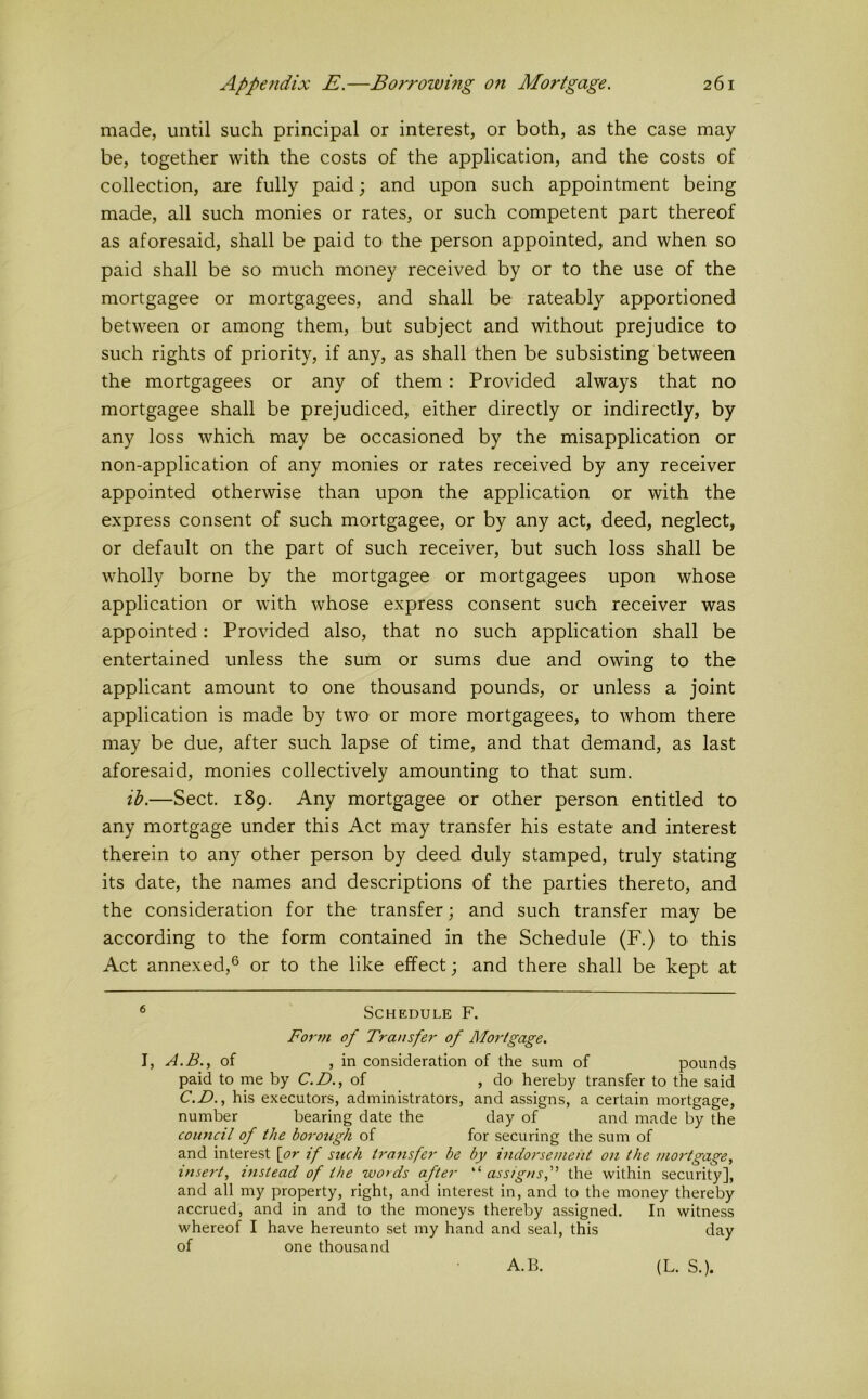 made, until such principal or interest, or both, as the case may be, together with the costs of the application, and the costs of collection, are fully paid; and upon such appointment being made, all such monies or rates, or such competent part thereof as aforesaid, shall be paid to the person appointed, and when so paid shall be so much money received by or to the use of the mortgagee or mortgagees, and shall be rateably apportioned between or among them, but subject and without prejudice to such rights of priority, if any, as shall then be subsisting between the mortgagees or any of them: Provided always that no mortgagee shall be prejudiced, either directly or indirectly, by any loss which may be occasioned by the misapplication or non-application of any monies or rates received by any receiver appointed otherwise than upon the application or with the express consent of such mortgagee, or by any act, deed, neglect, or default on the part of such receiver, but such loss shall be wholly borne by the mortgagee or mortgagees upon whose application or with whose express consent such receiver was appointed: Provided also, that no such application shall be entertained unless the sum or sums due and owing to the applicant amount to one thousand pounds, or unless a joint application is made by two or more mortgagees, to whom there may be due, after such lapse of time, and that demand, as last aforesaid, monies collectively amounting to that sum. ib.—Sect, 189. Any mortgagee or other person entitled to any mortgage under this Act may transfer his estate and interest therein to any other person by deed duly stamped, truly stating its date, the names and descriptions of the parties thereto, and the consideration for the transfer; and such transfer may be according to the form contained in the Schedule (F.) tO' this Act annexed,® or to the like effect; and there shall be kept at ® Schedule F. For??I of Tra?tsfer of Mortgage. 1, A.B., of , in consideration of the sum of pounds paid to me by C.D., of , do hereby transfer to the said C.D., his executors, administrators, and assigns, a certain mortgage, number bearing date the day of and made by the couitcil of the boi'ough of for securing the sum of and interest \or if such transfer he by inclo}'se?)ie?it o?i the ??io?'tgage, i??sert, histead of the words after assig??sf the within security], and all my property, right, and interest in, and to the money thereby accrued, and in and to the moneys thereby assigned. In witness whereof I have hereunto set my hand and seal, this day of one thousand A.B. (L. S.).