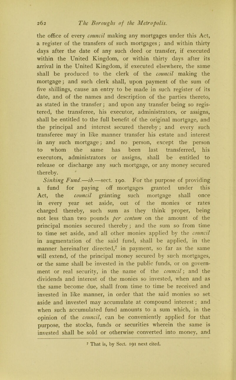 the office of every council making any mortgages under this Act, a register of the transfers of such mortgages; and within thirty days after the date of any such deed or transfer, if executed within the United Kingdom, or within thirty days after its arrival in the United Kingdom, if executed elsewhere, the same shall be produced to the clerk of the council making the mortgage; and such clerk shall, upon payment of the sum of five shillings, cause an entry to be made in such register of its date, and of the names and description of the parties thereto, as stated in the transfer; and upon any transfer being so regis- tered, the transferee, his executor, administrators, or assigns, shall be entitled to the full benefit of the original mortgage, and the principal and interest secured thereby; and every such transferee may in like manner transfer his estate and interest in any such mortgage; and no person, except the person to whom the same has been last transferred, his executors, administrators or assigns, shall be entitled to release or discharge any such mortgage, or any money secured thereby. Sinking Fund.—ih.—sect. 190. For the purpose of providing a fund for paying off mortgages granted under this Act, the council granting such mortgage shall once in every year set aside, out of the monies or rates charged thereby, such sum as they think proper, being not less than two pounds per centum on the amount of the principal monies secured thereby; and the sum so from time to time set aside, and all other monies applied by the council in augmentation of the said fund, shall be applied, in the manner hereinafter directed,^ in payment, so far as the same will extend, of the principal money secured by such mortgages, or the same shall be invested in the public funds, or on govern- ment or real security, in the name of the council; and the dividends and interest of the monies so invested, when and as the same become due, shall from time to time be received and invested in like manner, in order that the said monies so set aside and invested may accumulate at compound interest; and when such accumulated fund amounts to a sum which, in the opinion of the council, can be conveniently applied for that purpose, the stocks, funds or securities wherein the same is invested shall be sold or otherwise converted into money, and 7 That is, by Sect. 191 next cited.