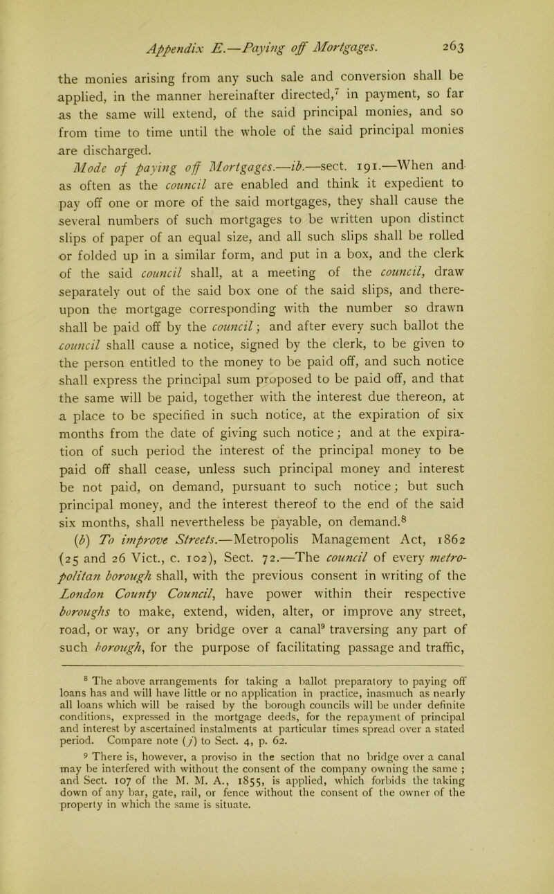 the monies arising from any such sale and conversion shall be applied, in the manner hereinafter directed,' in payment, so far as the same will extend, of the said principal monies, and so from time to time until the whole of the said principal monies are discharged. Mode of paying off Mortgages.—ih.—sect. 191.—When and as often as the council are enabled and think it expedient to pay off one or more of the said mortgages, they shall cause the several numbers of such mortgages to^ be written upon distinct slips of paper of an equal size, and all such slips shall be rolled or folded up in a similar form, and put in a box, and the clerk of the said council shall, at a meeting of the council, draw separately out of the said box one of the said slips, and there- upon the mortgage corresponding with the number so drawn shall be paid off by the council; and after every such ballot the council shall cause a notice, signed by the clerk, to be given to the person entitled to the money to be paid off, and such notice shall express the principal sum proposed to be paid off, and that the same will be paid, together with the interest due thereon, at a place to be specified in such notice, at the expiration of six months from the date of giving such notice; and at the expira- tion of such period the interest of the principal money to be paid off shall cease, unless such principal money and interest be not paid, on demand, pursuant to such notice; but such principal money, and the interest thereof to the end of the said six months, shall nevertheless be payable, on demand.® {b') To improve Streets.—Metropolis Management Act, 1862 (25 and 26 Viet., c. 102), Sect. 72.—The council of every metro- politan borough shall, with the previous consent in writing of the London County Council, have power within their respective boroughs to make, extend, widen, alter, or improve any street, road, or way, or any bridge over a canaP traversing any part of such borough, for the purpose of facilitating passage and traffic, ® The above arrangements for taking a ballot preparatory to paying off loans has and will have little or no application in practice, inasmuch as nearly all loans which will be raised by the borough councils will be under definite conditions, expressed in the mortgage deeds, for the repayment of principal and interest by ascertained instalments at particular times spread over a stated period. Compare note (/) to Sect. 4, p. 62. 9 There is, however, a proviso in the section that no bridge over a canal may be interfered with without the consent of the company owning the same ; and Sect. 107 of the M. M. A., 1855, is applied, which forbids the taking down of any bar, gate, rail, or fence without the consent of tlie owner of the property in which the same is situate.