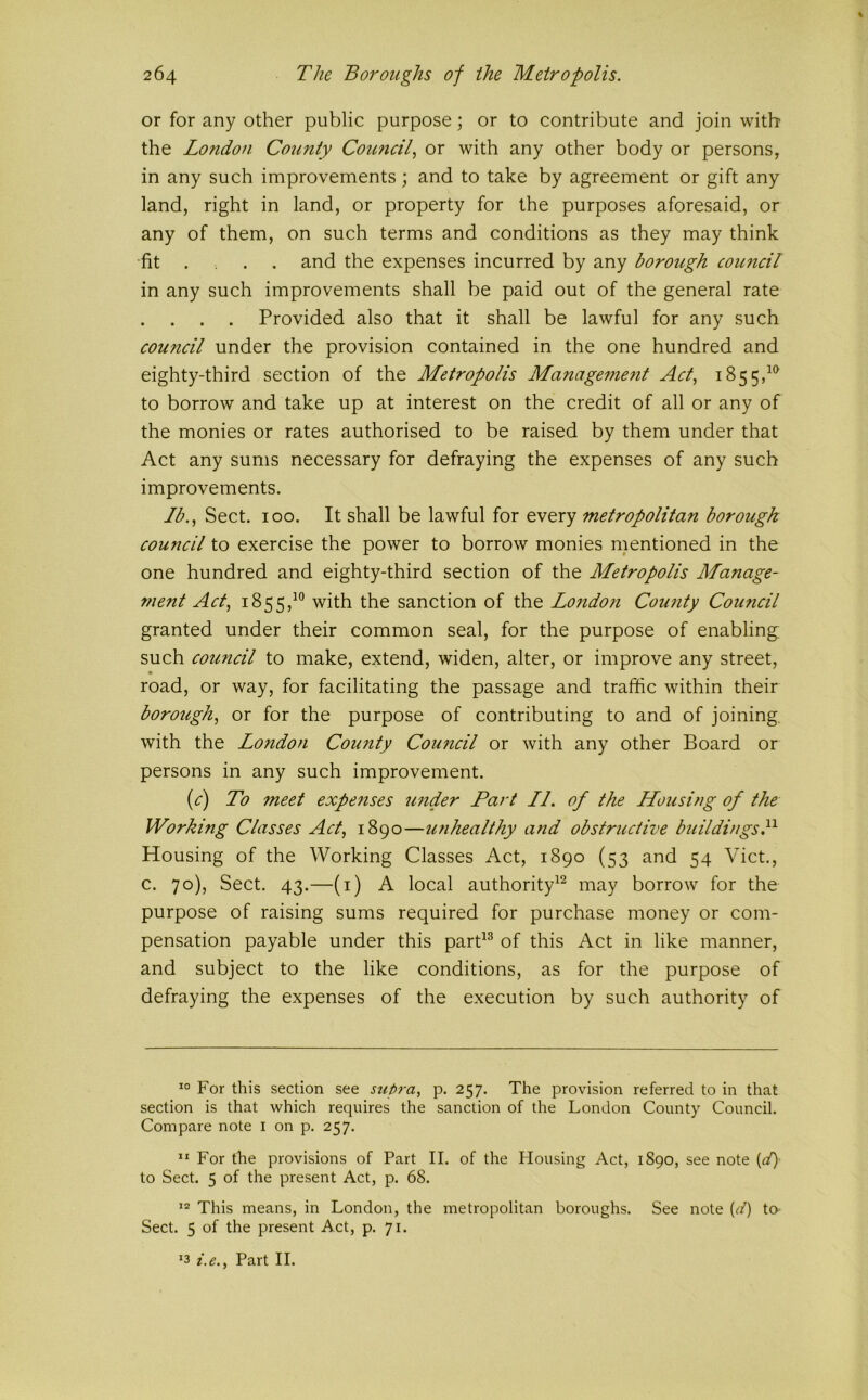 or for any other public purpose; or to contribute and join with the London County Council, or with any other body or persons, in any such improvements; and to take by agreement or gift any land, right in land, or property for the purposes aforesaid, or any of them, on such terms and conditions as they may think fit ... and the expenses incurred by any borough council in any such improvements shall be paid out of the general rate . . Provided also that it shall be lawful for any such council under the provision contained in the one hundred and eighty-third section of the Metropolis Managemefit Act, 1855,^^ to borrow and take up at interest on the credit of all or any of the monies or rates authorised to be raised by them under that Act any sums necessary for defraying the expenses of any such improvements. lb.. Sect. 100. It shall be lawful for every metropolitan borough council to exercise the power to borrow monies mentioned in the one hundred and eighty-third section of the Metropolis Manage- ment Act, 1855,^° with the sanction of the Londo?i Cou?ity Council granted under their common seal, for the purpose of enabling such council to make, extend, widen, alter, or improve any street, road, or way, for facilitating the passage and traffic within their borough, or for the purpose of contributing to and of joining, with the London County Council or with any other Board or persons in any such improvement. (^r) To 7neet expefises under Part LL of the Housing of the Working Classes Act, 1890—u?ihealthy and obstructive buildingsP Housing of the Working Classes Act, 1890 (53 and 54 Viet., c. 70), Sect. 43.—(i) A local authority^^ may borrow for the purpose of raising sums required for purchase money or com- pensation payable under this parP^ of this Act in like manner, and subject to the like conditions, as for the purpose of defraying the expenses of the execution by such authority of For this section see supra, p. 257. The provision referred to in that section is that which requires the sanction of the London County Council. Compare note i on p. 257. ” For the provisions of Part II. of the Housing Act, 1890, see note {1) to Sect. 5 of the present Act, p. 68. This means, in London, the metropolitan boroughs. See note (A to Sect. 5 of the present Act, p. 71. ‘3 i.e., Part II.