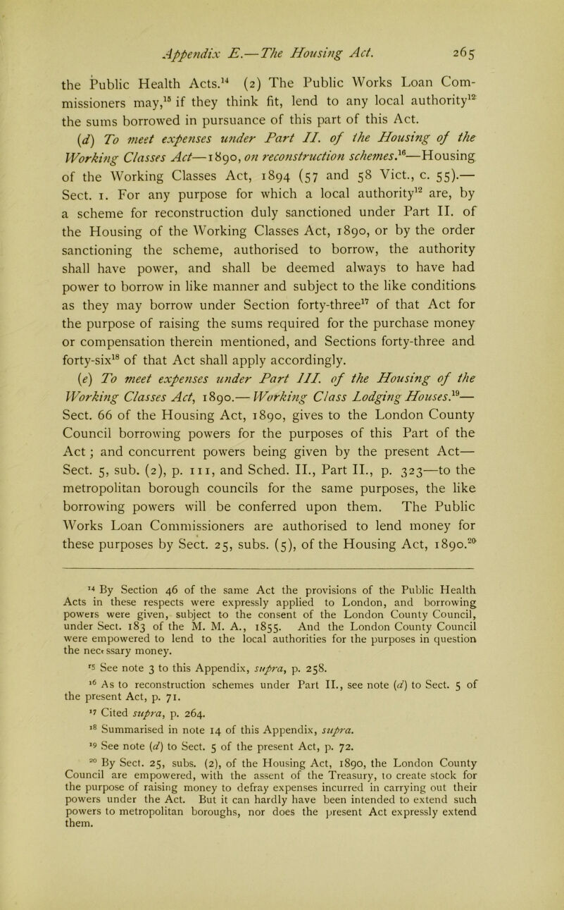 the Public Health Acts.^^ (2) The Public Works Loan Com- missioners may,^® if they think fit, lend to any local authority^^ the sums borrowed in pursuance of this part of this Act. {d) To 77ieet expenses under Part II. of the Housing of the Working Classes Act—1890, on 7'econstruction schemesP—Housing of the Working Classes Act, 1894 (57 and 58 Viet., c. 55).— Sect. I. For any purpose for which a local authority^’^ are, by a scheme for reconstruction duly sanctioned under Part II. of the Housing of the Working Classes Act, 1890, or by the order sanctioning the scheme, authorised to borrow, the authority shall have power, and shall be deemed always to have had power to borrow in like manner and subject to the like conditions, as they may borrow under Section forty-three^’ of that Act for the purpose of raising the sums required for the purchase money or compensation therein mentioned, and Sections forty-three and forty-six^® of that Act shall apply accordingly. {e) To meet expe?ises ujider Part III. of the Housing of the Workmg Classes Act, 1890.— Working Class Lodguig HousesP— Sect. 66 of the Housing Act, 1890, gives to the London County Council borrowing powers for the purposes of this Part of the Act; and concurrent powers being given by the present Act— Sect. 5, sub. (2), p. Ill, and Sched. II., Part II., p. 323—to the metropolitan borough councils for the same purposes, the like borrowing powers will be conferred upon them. The Public Works Loan Commissioners are authorised to lend money for i these purposes by Sect. 25, subs. (5), of the Housing Act, 1890.^*^ By Section 46 of the same Act the provisions of the Public Health Acts in these respects were expressly applied to London, and borrowing powers were given, subject to the consent of the London County Council, under Sect. 183 of the M. M. A., 1855. And the London County Council were empowered to lend to the local authorities for the purposes in question the nectssary money. '■s See note 3 to this Appendix, supra, p. 258. As to reconstruction schemes under Part II., see note {d) to Sect. 5 of the present Act, p. 71. ’7 Cited supra, p. 264. Summarised in note 14 of this Appendix, supra. ^9 See note {d) to Sect. 5 of the present Act, p. 72. By Sect. 25, subs. (2), of the Housing Act, 1890, the London County Council are empowered, with the assent of the Treasury, to create stock for the purpose of raising money to defray expenses incurred in carrying out their powers under the Act. But it can hardly have been intended to extend such powers to metropolitan boroughs, nor does the present Act expressly extend them.