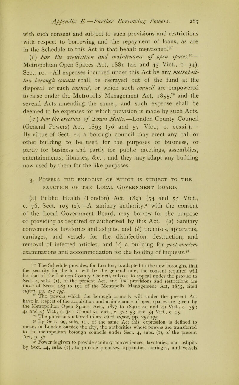 with such consent and subject to such provisions and restrictions with respect to borrowing and the repayment of loans, as are in the Schedule to this Act in that behalf mentioned. (f) For the acquisitio7i and mabiienafice of of^e7i spacesP— Metropolitan Open Spaces Act, 1881 (44 and 45 Viet., c. 34), Sect. 10.—All expenses incurred under this Act by any 77ietropoli- ian borough coimcil shall be defrayed out of the fund at the disposal of such coimcil, or which such coimcil are empowered to raise under the Metropolis Management Act, 1855,® and the several Acts amending the same ; and such expense shall be deemed to be expenses for which provision is made by such Acts. (y) For the erection of Town Halls.—London County Council (General Powers) Act, 1893 (56 and 57 Viet., c. ccxxi.).— By virtue of Sect. 24 a borough council may erect any hall or other building to be used for the purposes of business, or partly for business and partly for public meetings, assemblies, entertainments, libraries, &c. ; and they may adapt any building now used by them for the like purposes. 3. Powers the exercise of which is subject to the SANCTION OF THE LOCAL GOVERNMENT BOARD. (a) Public Health (London) Act, 1891 (54 and 55 Viet., c. 76, Sect. 105 (2).—A sanitary authority,with the consent of the Local Government Board, may borrow for the purpose of providing as required or authorised by this Act. (a) Sanitary conveniences, lavatories and ashpits, and (b) premises, apparatus, carriages, and vessels for the disinfection, destruction, and removal of infected articles, and (c) a building for post-mortem examinations and accommodation for the holding of inquests. The Schedule provides, for London, as adapted to the new boroughs, that the security for the loan will be the general rate, the consent required will be that of the London County Council, subject to appeal under the proviso to Sect. 4, subs, (i), of the present Act, and the provisions and restrictions are those of Sects. 183 to 191 of the Metropolis Management Act, 1855, cited sup7'a, pp. 257 sqq. The powers which the borough councils will under the present Act have in re.spect of the acquisition and maintenance of open spaces are given by the Metropolitan Open Spaces Acts, 1877 to 1890 ; 40 and 41 Viet., c. 35 ; 4<^ and 45 Viet., c. 34 ; 50 and 51 Viet., c. 32 ; 53 and 54 Viet., c. 15. ^9 The provisions referred to are cited supra, pp. 257 sqq. 30 By Sect. 99, subs, (i), of the same Act this expression is defined to mean, in London outside the city, the authorities whose powers are transferred to the metropolitan borough councils under Sect. 4, subs, (i), of the present Act, p. 57. _ _ 31 Power is given to provide sanitary conveniences, lavatories, and ashpits by Sect. 44, subs, (i); to provide premises, apparatus, carriages, and vessels