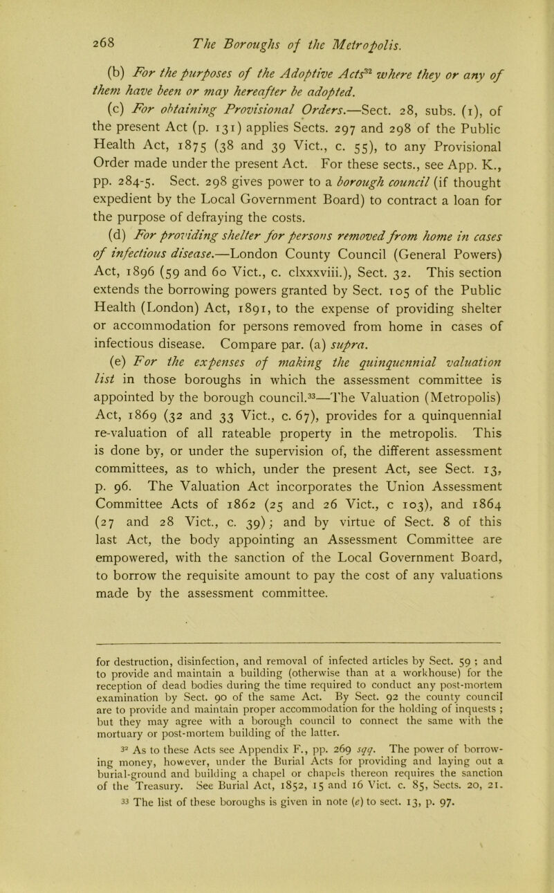 (b) For the purposes of the Adoptive Aets^^ where they or any of the77i have bee7i or Tuay hereafter be adopted. (c) For obtainmg Provisio7ial Orders.—Sect. 28, subs, (i), of the present Act (p. 131) applies Sects. 297 and 298 of the Public Health Act, 1875 (38 and 39 Viet., c. 55), to any Provisional Order made under the present Act. For these sects., see App. K., pp. 284-5. Sect. 298 gives power to a borough council (if thought expedient by the Local Government Board) to contract a loan for the purpose of defraying the costs. (d) For proinding shelter for persons retnoved froTU hoTne m cases of infectious disease.—London County Council (General Powers) Act, 1896 (59 and 60 Viet., c. clxxxviii.). Sect. 32. This section extends the borrowing powers granted by Sect. 105 of the Public Health (London) Act, 1891, to the expense of providing shelter or accommodation for persons removed from home in cases of infectious disease. Compare par. (a) supra. (e) For the expenses of making the quinquennial valuation list in those boroughs in which the assessment committee is appointed by the borough council.Valuation (Metropolis) Act, 1869 (32 and 33 Viet., c. 67), provides for a quinquennial re-valuation of all rateable property in the metropolis. This is done by, or under the supervision of, the different assessment committees, as to which, under the present Act, see Sect. 13, p. 96. The Valuation Act incorporates the Union Assessment Committee Acts of 1862 (25 and 26 Viet., c 103), and 1864 (27 and 28 Viet., c. 39); and by virtue of Sect. 8 of this last Act, the body appointing an Assessment Committee are empowered, with the sanction of the Local Government Board, to borrow the requisite amount tO' pay the cost of any valuations made by the assessment committee. for destruction, disinfection, and removal of infected articles by Sect. 59 ; and to provide and maintain a building (otherwise than at a workhouse) for the reception of dead bodies during the time required to conduct any post-mortem examination by Sect. 90 of the same Act. By Sect. 92 the county council are to provide and maintain proper accommodation for the holding of inquests ; but they may agree with a borough council to connect the same with the mortuary or post-mortem building of the latter. 3^ As to these Acts see Appendix F., pp. 269 sqq. The power of borrow- ing money, however, under the Burial Acts for providing and laying out a burial-ground and building a chapel or chapels thereon requires the sanction of the Treasury. See Burial Act, 1S52, 15 and 16 Viet. c. 85, Sects. 20, 21. 33 The list of these boroughs is given in note {e) to sect. 13, p. 97.