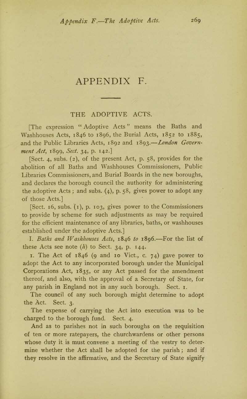 APPENDIX F. THE ADOPTIVE ACTS. [The expression “ Adoptive Acts ” means the Baths and Washhouses Acts, 1846 to 1896, the Burial Acts, 1852 to 1885, and the Public Libraries Acts, 1892 and 1893.—London Govern- me?it Act, 1899, Sect. 34, p. 142.] [Sect. 4, subs. (2), of the present Act, p. 58, provides for the abolition of all Baths and Washhouses Commissioners, Public Libraries Commissioners, and Burial Boards in the new boroughs, and declares the borough council the authority for administering the adoptive Acts; and subs. (4), p. 58, gives power to adopt any of those Acts.] [Sect. 16, subs, (i), p. 103, gives power to the Commissioners to provide by scheme for such adjustments as may be required for the efficient maintenance of any libraries, baths, or washhouses established under the adoptive Acts.] I. Baths and Washhouses Acts, 1846 to 1896.—For the list of these Acts see note (h) to Sect. 34, p. 144. I. The Act of 1846 (9 and 10 Viet., c. 74) gave power to adopt the Act to any incorporated borough under the Municipal Corporations Act, 1835, or any Act passed for the amendment thereof, and also, with the approval of a Secretary of State, for any parish in England not in any such borough. Sect. i. The council of any such borough might determine tO' adopt the Act. Sect. 3. The expense of carrying the Act into execution was tO' be charged to the borough fund. Sect. 4. And as to parishes not in such boroughs on the requisition of ten or more ratepayers, the churchwardens or other persons whose duty it is must convene a meeting of the vestry to deter- mine whether the Act shall be adopted for the parish; and if they resolve in the affirmative, and the Secretary of State signify
