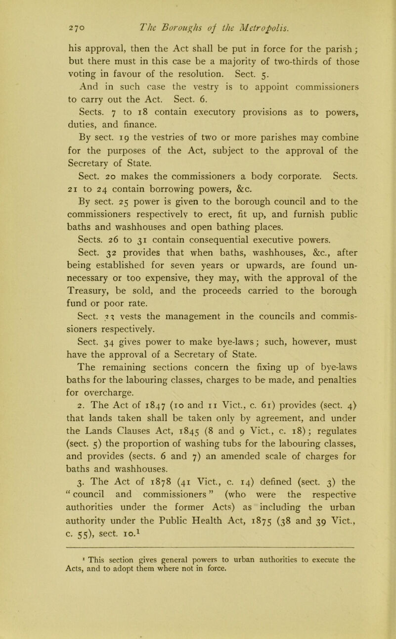 his approval, then the Act shall be put in force for the parish ; but there must in this case be a majority of two-thirds of those voting in favour of the resolution. Sect. 5. And in such case the vestry is to appoint commissioners to carry out the Act. Sect. 6. Sects. 7 to 18 contain executory provisions as to powers, duties, and finance. By sect. 19 the vestries of two or more parishes may combine for the purposes of the Act, subject tO' the approval of the Secretary of State. Sect. 20 makes the commissioners a body corporate. Sects. 21 to 24 contain borrowing powers, &c. By sect. 25 power is given tO' the borough council and tO' the commissioners respectively to erect, fit up, and furnish public baths and washhouses and open bathing places. Sects. 26 to 31 contain consequential executive powers. Sect. 32 provides that when baths, washhouses, &c., after being established for seven years or upwards, are found un- necessary or too expensive, they may, with the approval of the Treasury, be sold, and the proceeds carried to the borough fund or poor rate. Sect. 3^ vests the management in the councils and commis- sioners respectively. Sect. 34 gives power to make bye-laws; such, however, must have the approval of a Secretary of State. The remaining sections concern the fixing up of bye-laws baths for the labouring classes, charges to be made, and penalties for overcharge. 2. The Act of 1847 (10 and ii Viet., c. 61) provides (sect. 4) that lands taken shall be taken only by agreement, and under the Lands Clauses Act, 1845 (8 and 9 Viet., c. 18); regulates (sect. 5) the proportion of washing tubs for the labouring classes, and provides (sects. 6 and 7) an amended scale of charges for baths and washhouses. 3. The Act of 1878 (41 Viet., c. 14) defined (sect. 3) the “ council and commissioners ” (who were the respective authorities under the former Acts) as including the urban authority under the Public Health Act, 1875 (38 and 39 Viet., c. 55), sect. lo.i * This section gives general powers to urban authorities to execute the Acts, and to adopt them where not in force.