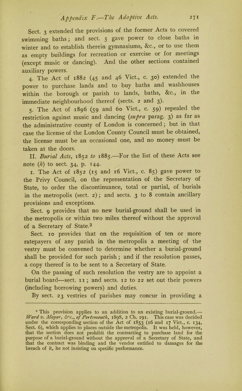 Sect. extended the provisions of the former Acts to covered swimming baths ^ and sect. 5 g^-ve power tO' close baths in winter and to establish therein gymnasiums, &c., or to use them as empty buildings for recreation or exercise or for meetings (except music or dancing). And the other sections contained auxiliary powers. 4. The Act of 1882 (45 and 46 Viet., c. 30) extended the power to purchase lands and to buy baths and washhouses within the borough or parish to lands, baths, &c., in the immediate neighbourhood thereof (sects. 2 and 3). 5. The Act of 1896 (59 and 60 Viet, c. 59) repealed the restriction against music and dancing {supra parag. 3) as far as the administrative county of London is concerned; but in that case the license of the London County Council must be obtained, the license must be an occasional one, and no money must be taken at the doors. II. Burial Acts, 1852 to 1885.—For the list of these Acts see note (h) to sect. 34, p. 144. I. The Act of 1852 (15 and 16 Viet., c. 85) gave power to the Privy Council, on the representation of the Secretary of State, to order the discontinuance, total or partial, of burials in the metropolis (sect. 2); and sects. 3 to 8 contain ancillary provisions and exceptions. Sect. 9 provides that no new burial-ground shall be used in the metropolis or within two miles thereof without the approval of a Secretary of State.^ Sect. 10 provides that on the requisition of ten or more ratepayers of any parish in the metropolis a meeting of the vestry must be convened to determine whether a burial-ground shall be provided for such parish; and if the resolution passes, a copy thereof is to be sent to a Secretary of State. On the passing of such resolution the vestry are to appoint a burial board—sect, ii; and sects. 12 tO’ 22 set out their powers (including borrowing powers) and duties. By sect. 23 vestries of parishes may concur in providing a “ This provision applies to an addition to an existing burial-ground.— Ward V. Mayor, of Portsmouth, 1898, 2 Ch. 191. This case was decided under the corresponding section of the Act of 1853 (16 and 17 Viet., c. 134, Sect. 6), which applies to places outside the metropolis. It was held, however, that the section does not prohibit the contracting to purchase land for the purpose of a burial-ground without the approval of a Secretary of State, and that the contract was binding and the vendor entitled to damages for the breach of it, he not insisting on specific performance.