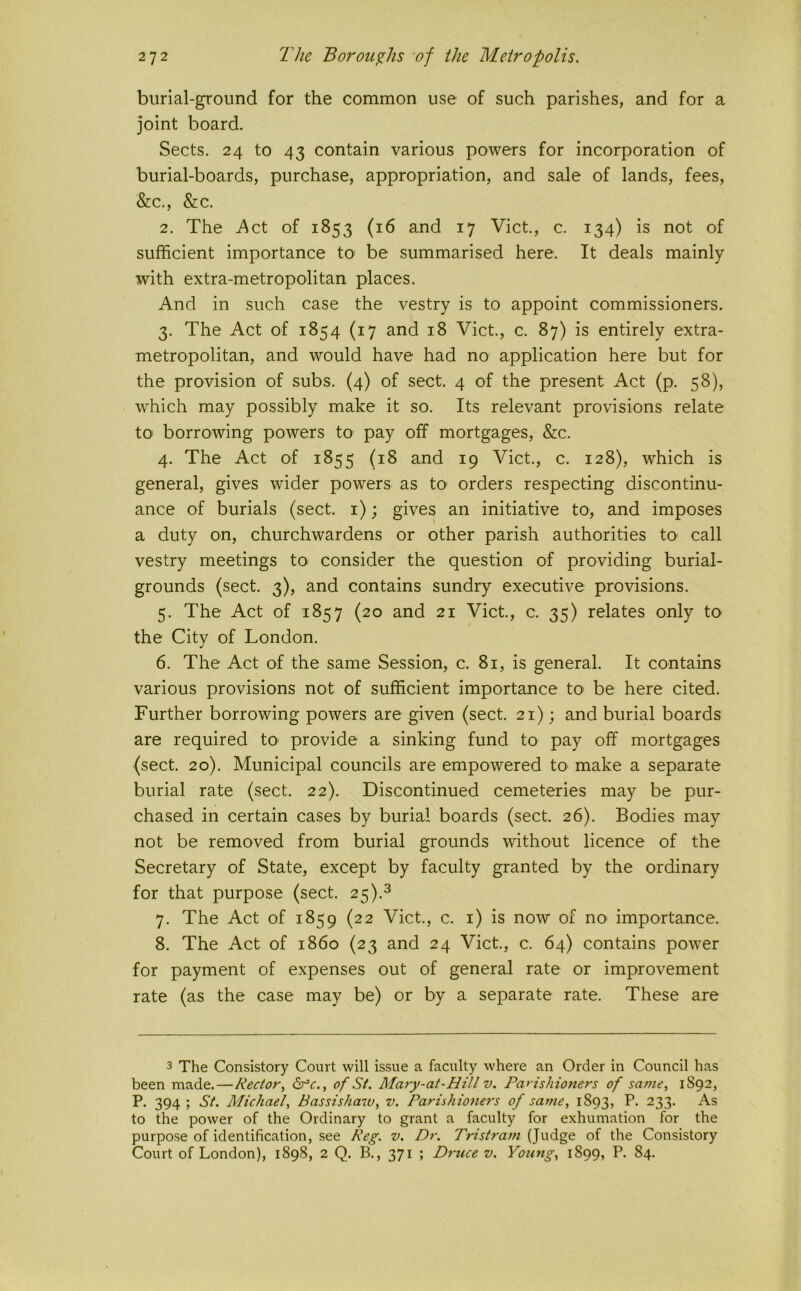 burial-ground for the common use of such parishes, and for a joint board. Sects. 24 to 43 contain various powers for incorporation of burial-boards, purchase, appropriation, and sale of lands, fees, &c., &c. 2. The i\ct of 1853 (16 and 17 Viet., c. 134) is not of sufficient importance to be summarised here. It deals mainly with extra-metropolitan places. And in such case the vestry is to appoint commissioners. 3. The Act of 1854 (17 and 18 Viet, c. 87) is entirely extra- metropolitan, and would have had no application here but for the provision of subs. (4) of sect. 4 of the present Act (p. 58), which may possibly make it so. Its relevant provisions relate tO' borrowing powers to pay off mortgages, &c. 4. The Act of 1855 (18 and 19 Viet., c. 128), which is general, gives wider powers as tO' orders respecting discontinu- ance of burials (sect, i); gives an initiative to, and imposes a duty on, churchwardens or other parish authorities to call vestry meetings to consider the question of providing burial- grounds (sect. 3), and contains sundry executive provisions. 5. The Act of 1857 (20 and 21 Viet, c. 35) relates only to the City of London. 6. The Act of the same Session, c. 81, is general. It contains various provisions not of sufficient importance to be here cited. Further borrowing powers are given (sect. 21); and burial boards are required to> provide a sinking fund to pay off mortgages (sect. 20). Municipal councils are empowered to make a separate burial rate (sect. 22). Discontinued cemeteries may be pur- chased in certain cases by burial boards (sect. 26). Bodies may not be removed from burial grounds without licence of the Secretary of State, except by faculty granted by the ordinary for that purpose (sect. 25).^ 7. The Act of 1859 (22 Viet., c. i) is now of no importance. 8. The Act of i860 (23 and 24 Viet., c. 64) contains power for payment of expenses out of general rate or improvement rate (as the case may be) or by a separate rate. These are 3 The Consistory Court will issue a faculty where an Order in Council has been made.—Rector, dec,, of St. Mary-at-HiU v. Parishioners of same, 1892, P. 394; St. Michael, Bassishaw, v. Parishioners of same, 1893, P. 233. As to the power of the Ordinary to grant a faculty for exhumation for the purpose of identification, see Keg. v. Dr. Tristram (Judge of the Consistory