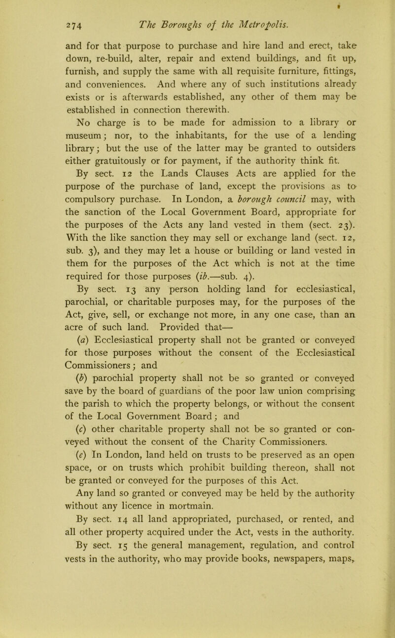 and for that purpose to purchase and hire land and erect, take down, re-build, alter, repair and extend buildings, and fit up, furnish, and supply the same with all requisite furniture, fittings, and conveniences. And where any of such institutions already exists or is afterwards established, any other of them may be established in connection therewith. No charge is to be made for admission to a library or museum; nor, tO' the inhabitants, for the use of a lending library; but the use of the latter may be granted to outsiders either gratuitously or for payment, if the authority think fit. By sect. 12 the Lands Clauses Acts are applied for the purpose of the purchase of land, except the provisions as to compulsory purchase. In London, a borough council may, with the sanction of the Local Government Board, appropriate for the purposes of the Acts any land vested in them (sect. 23). With the like sanction they may sell or exchange land (sect. 12, sub. 3), and they may let a house or building or land vested in them for the purposes of the Act which is not at the time required for those purposes {ih.—sub. 4). By sect. 13 any person holding land for ecclesiastical, parochial, or charitable purposes may, for the purposes of the Act, give, sell, or exchange not more, in any one case, than an acre of such land. Provided that— {a) Ecclesiastical property shall not be granted or conveyed for those purposes without the consent of the Ecclesiastical Commissioners; and (^) parochial property shall not be so granted or conveyed save by the board of guardians of the poor law union comprising the parish to which the property belongs, or without the consent of the Local Government Board; and (r) other charitable property shall not be so' granted or con- veyed without the consent of the Charity Commissioners. {e) In London, land held on trusts to be preserved as an open space, or on trusts which prohibit building thereon, shall not be granted or conveyed for the purposes of this Act. Any land so granted or conveyed may be held by the authority without any licence in mortmain. By sect. 14 all land appropriated, purchased, or rented, and all other property acquired under the Act, vests in the authority. By sect. 15 the general management, regulation, and control vests in the authority, who may provide books, newspapers, maps.