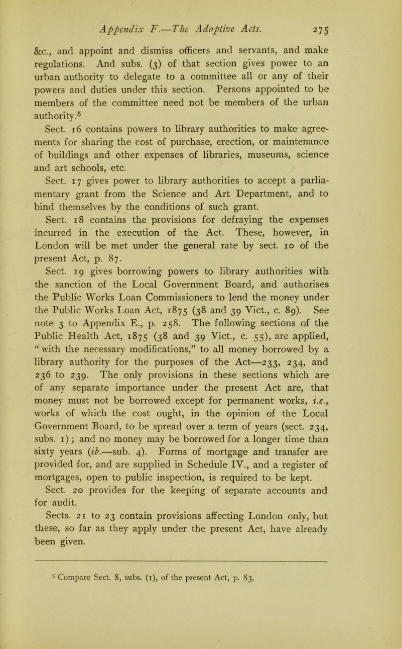 &c., and appoint and dismiss officers and servants, and make regulations. And subs. (3) of that section gives power to an urban authority to delegate tO' a committee all or any of their powers and duties under this section. Persons appointed to be members of the committee need not be members of the urban authority.® Sect. 16 contains powers tO' library authorities tO' make agree- ments for sharing the cost of purchase, erection, or maintenance of buildings and other expenses of libraries, museums, science and art schools, etc. Sect. 17 gives power to library authorities to accept a parlia- mentary grant from the Science and Art Department, and to bind themselves by the conditions of such grant. Sect. 18 contains the provisions for defraying the expenses incurred in the execution of the Act. These, however, in London will be met under the general rate by sect. 10 of the present Act, p. 87. Sect. 19 gives borrowing powers to library authorities with the sanction of the Local Government Board, and authorises the Public Works Loan Commissioners to lend the money under the Public Works Loan Act, 1875 (38 and 39 Viet, c. 89). See note 3 to Appendix E., p. 258. The following sections of the Public Health Act, 1875 (38 and 39 Viet., c. 55), are applied, “ with the necessary modifications,” to> all money borrowed by a library authority for the purposes of the Act—233, 234, and 236 to 239. The only provisions in these sections which are of any separate importance under the present Act are, that money must not be borrowed except for permanent works, i.e.y works of which the cost ought, in the opinion of the Local Government Board, to be spread over a term of years (sect. 234, subs, i); and no money may be borrowed for a longer time than sixty years —sub. 4). Forms of mortgage and transfer are provided for, and are supplied in Schedule IV., and a register of mortgages, open to public inspection, is required to be kept. Sect. 20 provides for the keeping of separate accounts and for audit. Sects. 21 to 23 contain provisions affecting London only, but these, so far as they apply under the present Act, have already been given. 5 Compare Sect. 8, subs, (i), of the present Act, p. 83.