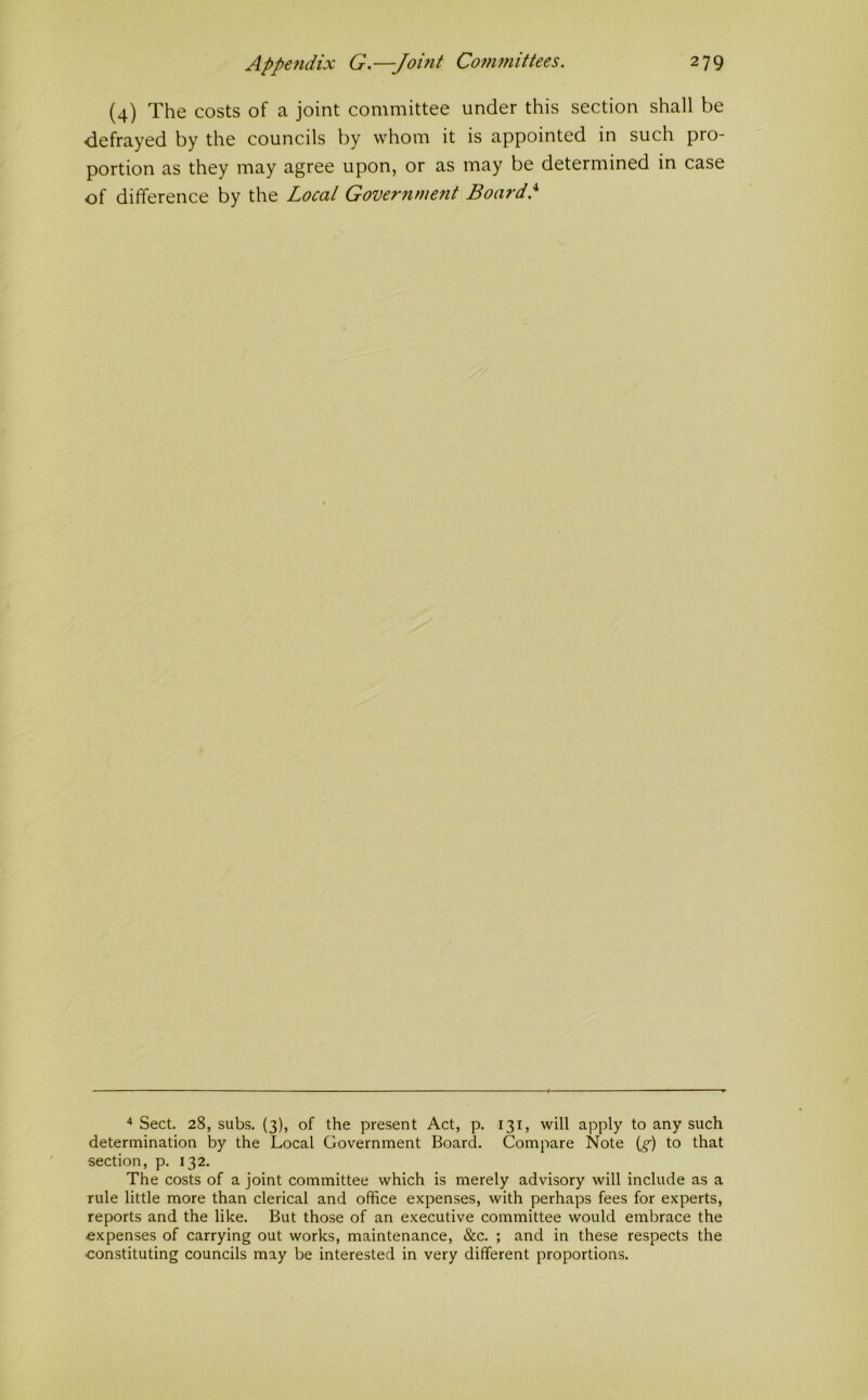 (4) The costs of a joint committee under this section shall be defrayed by the councils by whom it is appointed in such pro- portion as they may agree upon, or as may be determined in case of difference by the Local Governmetit Board} ^ Sect. 28, subs. (3), of the present Act, p. 131, will apply to any such determination by the Local Government Board. Compare Note {g) to that section, p. 132. The costs of a joint committee which is merely advisory will include as a rule little more than clerical and office expenses, with perhaps fees for experts, reports and the like. But those of an executive committee would embrace the expenses of carrying out works, maintenance, &c. ; and in these respects the constituting councils may be interested in very different proportions.