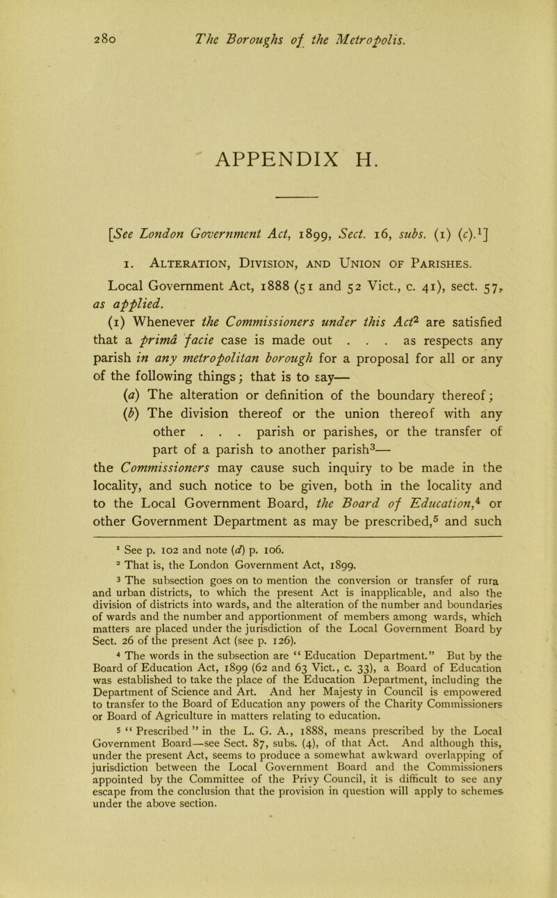 APPENDIX H. [See London Government Act, 1899, Sect. 16, suhs. (i) I. Alteration, Division, and Union of Parishes. Local Government Act, 1888 (51 and 52 Viet., c. 41), sect. 57, as applied. (i) Whenever the Commissioners under this Act^ are satisfied that a primd facie case is made out ... as respects any parish in any metropolitan borough for a proposal for all or any of the following things ; that is tO' say— {a) The alteration or definition of the boundary thereof; iff) The division thereof or the union thereof with any other . . . parish or parishes, or the transfer of part of a parish to another parish^— the Commissioners may cause such inquiry to be made in the locality, and such notice to be given, both in the locality and to the Local Government Board, the Board of 'Education,'^ or other Government Department as may be prescribed,® and such * See p. 102 and note {d) p. 106. “ That is, the London Government Act, 1899. 3 The subsection goes on to mention the conversion or transfer of rura and urban districts, to which the present Act is inapplicable, and also the division of districts into wards, and the alteration of the number and boundaries of wards and the number and apportionment of members among wards, which matters are placed under the jurisdiction of the Local Government Board by Sect. 26 of the present Act (see p. 126). ^ The words in the subsection are “ Education Department.” But by the Board of Education Act, 1899 (62 and 63 Viet., c. 33), a Board of Education was established to take the place of the Education Department, including the Department of Science and Art. And her Majesty in Council is empowered to transfer to the Board of Education any powers of the Charity Commissioners or Board of Agriculture in matters relating to education. 5 “ Prescribed ” in the L. G. A., 1888, means prescribed by the Local Government Board—see Sect. 87, subs. (4), of that Act. And although this, under the present Act, seems to produce a somewhat awkward overlapping of jurisdiction between the Local Government Board and the Commissioners appointed by the Committee of the Privy Council, it is difficult to see any escape from the conclusion that the provision in question will apply to schemes under the above section.