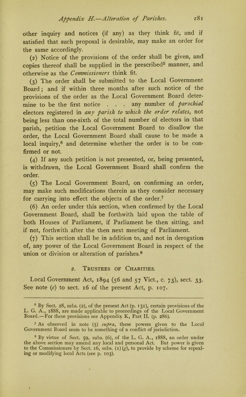 Appe?idix H.—Alieraiion of Parishes. other inquiry and notices (if any) as they think fit, and if satisfied that such proposal is desirable, may make an order for the same accordingly. (2) Notice of the provisions of the order shall be given, and copies thereof shall be supplied in the prescribed® manner, and otherwise as the Commissioners think fit. (3) The order shall be submitted to the Local Government Board; and if within three months after such notice of the provisions of the order as the Local Government Board deter- mine to be the first notice . . . any number of parochial electors registered in any parish to which the order relates, not being less than one-sixth of the total number of electors in that parish, petition the Local Government Board tO' disallow the order, the Local Government Board shall cause tO' be made a local inquiry,® and determine whether the order is to be con- firmed or not. (4) If any such petition is not presented, or, being presented, is withdrawn, the Local Government Board shall confirm the order. (5) The Local Government Board, on confirming an order, may make such modifications therein as they consider necessary for carrying intO' effect the objects of the order. (6) An order under this section, when confirmed by the Local Government Board, shall be forthwith laid upon the table of both Houses of Parliament, if Parliament be then sitting, and if not, forthwith after the then next meeting of Parliament. (7) This section shall be in addition to, and not in derogation of, any power of the Local Government Board in respect of the union or division or alteration of parishes.® 2. Trustees of Charities. Local Government Act, 1894 (56 and 57 Viet., c. 73), sect. 33. See note {e) tO' sect. 16 of the present Act, p. 107. ^ By Sect. 28, subs. (2), of the present Act (p. 131), certain provisions of the L. G. A., 1888, are made applicable to proceedings of the Local Government Board.—For these provisions see Appendix K, Part II. (p. 286). 7 As observed in note {5) supra, these powers given to the Local Government Board seem to be something of a conflict of jurisdiction. ® By virtue of Sect. 59, subs. (6), of the L. G. A., 1888, an order under the above section may amend any local and personal Act. But power is given to the Commissioners by Sect. 16, subs, (i) {g), to provide by scheme for repeal- ing or modifying local Acts (see p. 103).