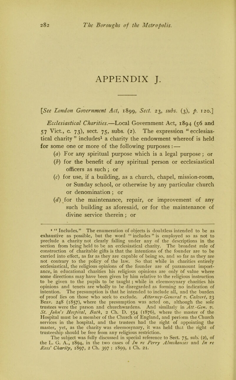 APPENDIX J. [See London Government Act, 1899, Sect. 23, subs. (3), p. 120,] Ecclesiastical Charities.—Local Government Act, 1894 (56 and 57 Viet., c. 73), sect. 75, subs. (2). The expression “ecclesias- tical charity ” includes^ a charity the endowment whereof is held for some one or more of the following purposes : — {a) For any spiritual purpose which is a legal purpose; or (f?) for the benefit of any spiritual person or ecclesiastical officers as such ; or (r) for use, if a building, as a church, chapel, mission-room, or Sunday school, or otherwise by any particular church or denomination; or {d) for the maintenance, repair, or improvement of any such building as aforesaid, or for the maintenance of divine service therein; or * “ Includes.” The enumeration of objects is doubtless intended to be as exhaustive as possible, but the word “ includes ” is employed so as not to preclude a charity not clearly falling under any of the descriptions in the section from being held to be an ecclesiastical charity. The broadest rule of construction of charitable gifts is that the intentions of the founder are to be carried into effect, as far as they are capable of being so, and so far as they are not contrary to the policy of the law. So that while in charities entirely ecclesiastical, the religious opinions of the founder are of paramount import- ance, in educational charities his religious opinions are only of value where some directions may have been given by him relative to the religious instruction to be given to the pupils to be taught ; while in eleemosynary charities his opinions and tenets are wholly to be disregarded as forming no indication of intention. The presumption is that he intended to include all, and the burden of proof lies on those who seek to exclude. Attorney-General v. Calvert, 23 Beav. 248 (1857), where the presumption was acted on, although the sole trustees were the parson and churchwardens. And similarly in Att.-Gen. v. St. John's Hospital, Bath, 2 Ch. D. 554 (1876), where the master of the Hospital must be a member of the Church of England, and perform the Church services in the hospital, and the trustees had the right of appointing the master, yet, as the charity was eleemosynary, it was held that the right of trusteeship should be free from any religious restriction. The subject was fully discussed in special reference to Sect. 75, sub. (2), of the L. G. A., 1894, in the two cases of In re Perry Almshouses and In re Boss' Charity, 1897, 2 Ch. 397 ; 1899, i Ch. 21.