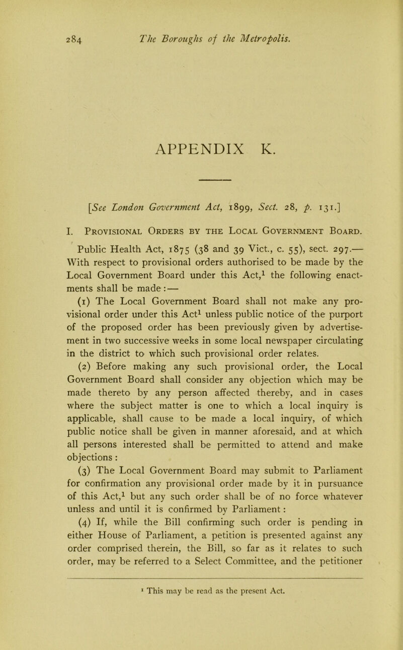 APPENDIX K. [See London Government Act, 1899, Sect. 28, p. 131.] I. Provisional Orders by the Local Government Board. Public Health Act, 1875 (38 and 39 Viet, c. 55), sect 297.— With respect to provisional orders authorised to be made by the Local Government Board under this Act,^ the following enact- ments shall be made: — (1) The Local Government Board shall not make any pro- visional order under this Act^ unless public notice of the purport of the proposed order has been previously given by advertise- ment in two successive weeks in some local newspaper circulating in the district tO' which such provisional order relates. (2) Before making any such provisional order, the Local Government Board shall consider any objection which may be made thereto by any person affected thereby, and in cases where the subject matter is one tO' which a local inquiry is applicable, shall cause to be made a local inquiry, of which public notice shall be given in manner aforesaid, and at which all persons interested shall be permitted to attend and make objections : (3) The Local Government Board may submit to Parliament for confirmation any provisional order made by it in pursuance of this Act,^ but any such order shall be of no force whatever unless and until it is confirmed by Parliament: (4) If, while the Bill confirming such order is pending in either House of Parliament, a petition is presented against any order comprised therein, the Bill, so far as it relates to such order, may be referred tO’ a Select Committee, and the petitioner * This may be read as the present Act.