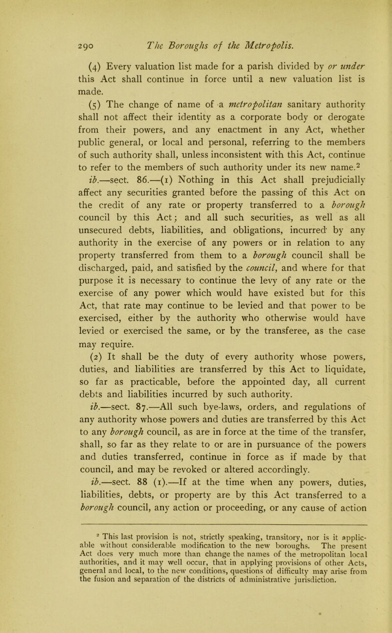 (4) Every valuation list made for a parish divided by or under this Act shall continue in force until a new valuation list is made. (5) The change of name of a metropolitan sanitary authority shall not affect their identity as a corporate body or derogate from their powers, and any enactment in any Act, whether public general, or local and personal, referring to the members of such authority shall, unless inconsistent with this Act, continue to refer to the members of such authority under its new name.^ ih.—sect. 86.—(i) Nothing in this Act shall prejudicially affect any securities granted before the passing of this Act on the credit of any rate or property transferred to a borough council by this Act; and all such securities, as well as all unsecured debts, liabilities, and obligations, incurred' by any authority in the exercise of any powers or in relation to any property transferred from them to a borough council shall be discharged, paid, and satisfied by the council, and where for that purpose it is necessary to continue the levy of any rate or the exercise of any power which would have existed but for this Act, that rate may continue to be levied and that power to be exercised, either by the authority who otherwise would have levied or exercised the same, or by the transferee, as the case may require. (2) It shall be the duty of every authority whose powers, duties, and liabilities are transferred by this Act to liquidate, so far as practicable, before the appointed day, all current debts and liabilities incurred by such authority. ib.—sect. 87.—All such bye-laws, orders, and regulations of any authority whose powers and duties are transferred by this Act to any borough council, as are in force at the time of the transfer, shall, so far as they relate to or are in pursuance of the powers and duties transferred, continue in force as if made by that council, and may be revoked or altered accordingly. ib.—sect. 88 (i).—If at the time when any powers, duties, liabilities, debts, or property are by this Act transferred to a borough council, any action or proceeding, or any cause of action ® This last provision is not, strictly speaking, transitory, nor is it applic- able without considerable modification to the new boroughs. The present Act does very much more than change the names of the metropolitan local authorities, and it may well occur, that in applying provisions of other Acts, general and local, to the new conditions, questions of difficulty may arise from the fusion and separation of the districts of administrative jurisdiction.