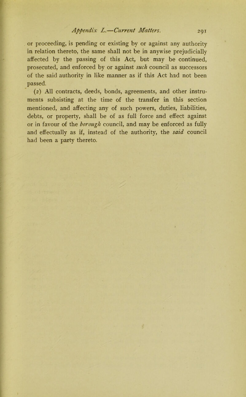 or proceeding, is pending or existing by or against any authority in relation thereto, the same shall not be in anywise prejudicially affected by the passing of this Act, but may be continued, prosecuted, and enforced by or against such council as successors of the said authority in like manner as if this Act had not been passed. (2) All contracts, deeds, bonds, agreements, and other instru- ments subsisting at the time of the transfer in this section mentioned, and affecting any of such powers, duties, liabilities, debts, or property, shall be of as full force and effect against or in favour of the borough council, and may be enforced as fully and effectually as if, instead of the authority, the said council had been a party thereto.