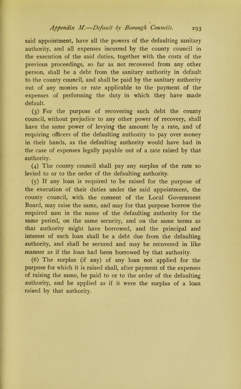 said appointment, have all the powers of the defaulting sanitary authority, and all expenses incurred by the county council in the execution of the said duties, together with the costs of the previous proceedings, so far as not recovered from any other person, shall be a debt from the sanitary authority in default to the county council, and shall be paid by the sanitary authority out of any monies or rate applicable to the payment of the expenses of performing the duty in which they have made default. (3) For the purpose of recovering such debt the county council, without prejudice to any other power of recovery, shall have the same power of levying the amount by a rate, and of requiring officers of the defaulting authority to pay over money in their hands, as the defaulting authority would have had in the case of expenses legally payable out of a rate raised by that authority. (4) The county council shall pay any surplus of the rate so levied to or to the order of the defaulting authority. (5) If any loan is required to be raised for the purpose of the execution of their duties under the said appointment, the county council, with the consent of the Local Government Board, may raise the same, and may for that purpose borrow the required sum in the name of the defaulting authority for the same period, on the same security, and on the same terms as that authority might have borrowed, and the principal and interest of such loan shall be a debt due from the defaulting authority, and shall be secured and may be recovered in like manner as if the loan had been borrowed by that authority. (6) The surplus (if any) of any loan not applied for the purpose for which it is raised shall, after payment of the expenses of raising the same, be paid to or to the order of the defaulting authority, and be applied as if it were the surplus of a loan raised by that authority.
