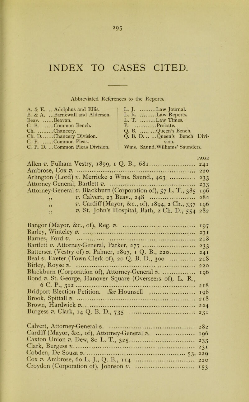 INDEX TO CASES CITED. Abbreviated References to the Reports. A. & E. .. Adolphus and Ellis. E. & A. ...Barnewall and Alderson. Eeav Beavan. C. B Common Bench. Ch Chancery. Ch. D Chancery Division. C. P Common Pleas. C. P. D. ...Common Pleas Division. L. J Law Journal. L. R Law Reports. L. T Law Times. P Probate. Q. B Queen’s Bench. Q. B. D Queen’s Bench Divi- sion. Wms. Saund. Williams’ Saunders. PAGE Allen V. Fulham Vestry, 1899, i Q. B., 681 241 Ambrose, Cox v 220 Arlington (Lord) v. Merricke 2 Wms. Saund., 403 . 233 Attorney-General, Bartlett v 233 Attorney-General v. Blackburn (Corporation of), 57 L. T., 385 196 ,, V. Calvert, 23 Beav., 248 282 ,, V. Cardiff (Mayor, &c., of), 1894, 2 Ch., 337 196 V. St. John’s Hospital, Bath, 2 Ch. D., 554 282 Bangor (Mayor, &c., of), Reg. v 197 Barley, Winteley v 231 Barnes, Ford z/ 218 Bartlett v. Attorney-General, Parker, 277 233 Battersea (Vestry of) v. Palmer, 1897, i Q. B., 220 241 Beal V. Exeter (Town Clerk of), 20 Q. B. I)., 300 218 Birley, Royse v 220 Blackburn (Corporation of), Attorney-General v 196 Bond V. St. George, Hanover Square (Overseers of), L. R., 6 C. P., 312 218 Bridport Election Petition. See Hounsell 198 Brook, Spittall v 218 Brown, Hardwick v 224 Burgess v. Clark, 14 Q. B. D., 735 231 Calvert, Attorney-General v 282 Cardiff (Mayor, &:c., of), Attorney-CJeneral v 196 Caxton Union v. Dew, 80 T.. T., 325 233 Clark, Burgess v 231 Cobden, I)e Souza v 53, 229 Cox V. Ambrose, 60 L. J., Q. B., 114 220 Croydon (Corporation of), Johnson v 153