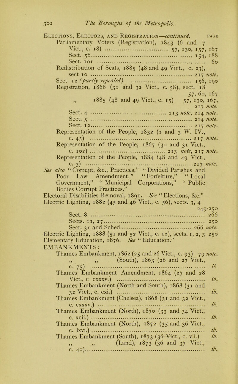Elections, Electors, and Registration—co7itinued. page Parliamentary Voters (Registration), 1843 and 7 Viet., c. 18) 57, 130, 157, 167 Sect. 56 154, 188 Sect. loi 60 Redistribution of Seats, 1885 (48 and 49 Viet., c. 23), sect 10 217 7iote. Sect. \2 (partly repealed) 156, 190 Registration, 1868 (31 and 32 Viet., c. 58), sect. 18 57, 60, 167 „ 1885 (48 and 49 Viet., c. 15) 57, 130, 167, 217 7iote. Sect. 4 213 Tiote, 214 7iote. Sect. 5 214 7iote. Sect. 12 217 7iote. Representation of the People, 1832 (2 and 3 W. IV., c. 45) 217 Ttote. Representation of the People, 1867 (30 and 31 Viet., c. 102) 213 7ioie, 217 Tiote. Representation of the People, 1884 ^48 and 49 Viet., c. 3) 217 Tiote. See also “ Corrupt, &c.. Practices,” “ Divided Parishes and Poor Law Amendment,” “Forfeiture,” “Local Government,” “ Municipal Corporations,” “ Public Bodies Corrupt Practices.” Electoral Disabilities Removal, 1891. See “Elections, &C.” Electric Lighting, 1882 (45 and 46 Viet., c. 56), sects. 3, 4 249-250 Sect. 8 266 Sects. 11,27 250 Sect. 31 and Sched 266 Tiote. Electric Lighting, 1888 (51 and 52 Viet., c. 12), sects, i, 2, 3 250 Elementary Education, 1876. See “ Education.” EMBANKMENTS : Thames Embankment, 1862 (25 and 26 Viet., c. 93) 79 note. ,, ,, (South), 1863 (26 and 27 Viet., Thames Embankment Amendment, 1864 (27 and 28 Viet., c cxxxv.) ib. Thames Embankmerit (North and South), 1868 (31 and 32 Viet., c. cxi.) ib. Thames Embankment (Chelsea), 1868 (31 and 32 Viet., c. cxxxv.) ib. Thames Embankment (North), 1870 (33 and 34 Viet., c. xcii.) ib. Thames Embankment (North), 1872 (35 and 36 Viet., c. Ixvi.) ib. Thames Embankment (South), 1873 (36 Viet., c. vii.) ib. „ ,, (Land), 1873 (36 and 37 Viet., c. 40) ib.