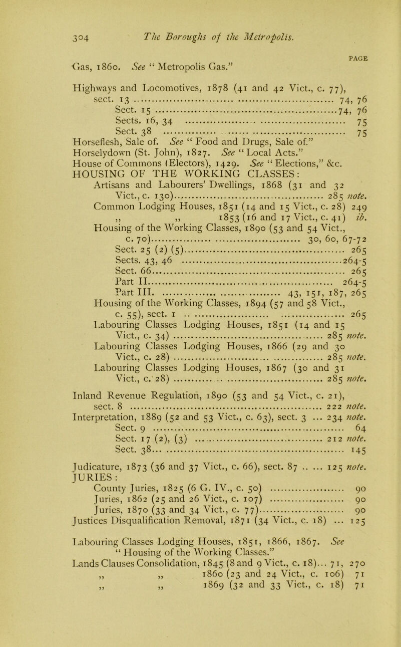 'Gas, i860. See “ Metropolis Gas.” PAGE Highways and Locomotives, 1878 (41 and 42 Viet., c. 77), sect. 13 74, 76 Sect. 15 74, 76 Sects. 16, 34 75 Sect. 38 75 Horseflesh, Sale of. See “ Food and Drugs, Sale of.” Horselydown (St. John), 1827. See “Local Acts.” House of Commons (Electors), 1429. See “ Elections,” &c. HOUSING OF THE WORKING CLASSES: Artisans and Labourers’ Dwellings, 1868 (31 and 32 Vict.,c. 130).. 285 note. Common Lodging Houses, 1851 (14 and 15 Viet., c. 28) 249 ,, ,, 1853 (16 and 17 Viet., c. 41) ib. Housing of the Working Classes, 1890 (53 and 54 Viet., c. 70) 30,60,67-72 Sect. 25 (2) (5) 265 Sects. 43, 46 264-5 Sect. 66 265 Part II 264-5 ?art III 43,151,187,265 Housing of the Working Classes, 1894 (57 and 58 Viet., c. 55), sect. I 265 Labouring Classes Lodging Houses, 1851 (14 and 15 Viet., c. 34) 285 note. Labouring Classes Lodging Houses, 1866 (29 and 30 Viet., c. 28) 285 note. Labouring Classes Lodging Houses, 1867 (30 and 31 Viet., c.’28) 285 7iote. Inland Revenue Regulation, 1890 (53 and 54 Viet., c. sect. 8 Interpretation, 1889 (52 and 53 Viet., c. 63), sect. 3 ... Sect. 9 Sect. 17 (2), (3) Sect. 38 21), 222 7iote. 234 7iote. 64 212 7wte. 145 Judicature, 1873 (3^ 37 Viet., c. 66), sect. 87 125 note. JURIES : County Juries, 1825 (6 G. IV., c. 50) 90 Juries, 1862 (25 and 26 Viet., c. 10 7) 90 Juries, 1870 (33 and 34 Viet., c. 77) 90 Justices Disqualification Removal, 1871 (34 Viet., c. 18) ... 125 Labouring Classes Lodging Houses, 1851, 1866, 1867. See “ Housing of the Working Classes.” Lands Clauses Consolidation, 1845 (Sand 9 Viet., c. 18)... 71, 270 ,, ,, 1860(23 and 24 Viet., c. 106) 71 „ „ 1869 (32 and 33 Viet., c. 18) 71