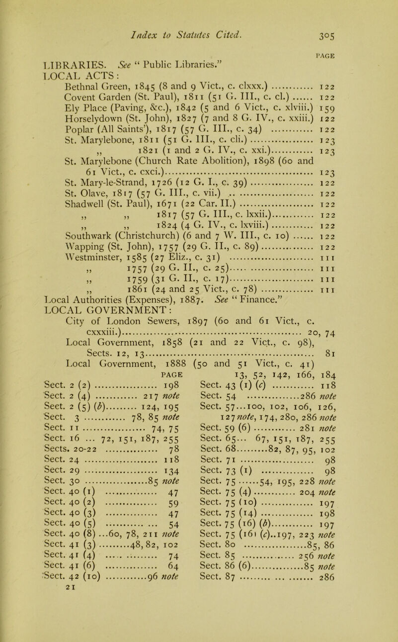 I’AGE LIBRARIES. See “ Public Libraries.” LOCAL ACTS : Bethnal Green, 1845 (8 and 9 Viet., c. clxxx.) 122 Covent Garden (St. Paul), 1811 (51 G. III., c. cl.) 122 Ely Place (Paving, &c.), 1842 (5 and 6 Viet., c. xlviii.) 159 Horselydown (St. John), 1827 (7 and 8 G. IV., c. xxiii.) 122 Poplar (All Saints’), 1817 (57 G. III., c. 34) 122 St. Marylebone, 1811 (51 G. III., c. cli.) 123 ,, 1821 (i and 2 G. IV., c. xxi.) 123 St. Marylebone (Church Rate Abolition), 1898 (60 and 61 Viet., c. cxci.) 123 St. Mary-le-Strand, 1726 (12 G. I., c. 39) 122 St. Olave, 1817 (57 G. III., c. vii.) 122 Shadwell (St. Paul), 1671 (22 Car. II.) 122 „ „ 1817 (57 G. III., c. Ixxii.) 122 ,, ,, 1824 (4 G. IV., c. Ixviii.) 122 Southwark (Christchurch) (6 and 7 W. III., c. 10) 122 Wapping (St. John), 1757 (29 G. II., c. 89) 122 Westminster, 1585 (27 Eliz., c. 31) iii „ 1757 (29 G. II., c. 25) Ill ,, 1759 (31 G. II., c. 17) Ill ,, 1861 (24 and 25 Viet., c. 78) m Local Authorities (Expenses), 1887. See “Finance.” LOCAL GOVERNMENT; City of London Sewers, cxxxiii.) Local Government, 1858 Sects. 12, 13 Local Government, 1888 PAGE Sect. 2 (2) 198 Sect. 2 (4) 217 note Sect. 2 (5) {b) 124, 195 Sect. 3 78, 85 7iote Sect. II 74, 75 Sect. 16 ... 72, 151, 187, 255 Sects. 20-22 78 Sect. 24 118 Sect. 29 134 Sect. 30 85 7iote Sect. 40 (i) 47 Sect. 40 (2) 59 Sect. 40 (3) 47 Sect. 40 (5) 54 Sect. 40 (8) ...60, 78, 211 note Sect. 41 (3) 48,82, 102 Sect. 41 (4) 74 Sect. 41 (6) 64 iSect. 42 (10) 96 note 1897 (60 and 61 Viet., c. ; 20, 74 (21 and 22 Viet., c. 98), 81 (50 and 51 Viet., c. 41) 13, 52, 142, 166, 184 Sect. 43 (i) (^:) 118 Sect. 54 286 note Sect. 57...100, 102, 106, 126, 12^ note, 174, 280, 286 note Sect. 59 (6) 281 note Sect. 65... 67, 151, 187, 255 Sect. 68 82, 87, 95, 102 Sect. 71 98 Sect. 73 (i) 98 Sect. 75 54, 195, 228 note Sect. 75 (4) 204 note Sect. 75 (10) 197 Sect. 75 (14) 198 Sect. 75 (16) (^) 197 Sect. 75 (161 (i:)..i97, 223 note Sect. 80 85, 86 Sect. 85 256 7iote Sect. 86 (6) 85 7iote Sect. 87 286