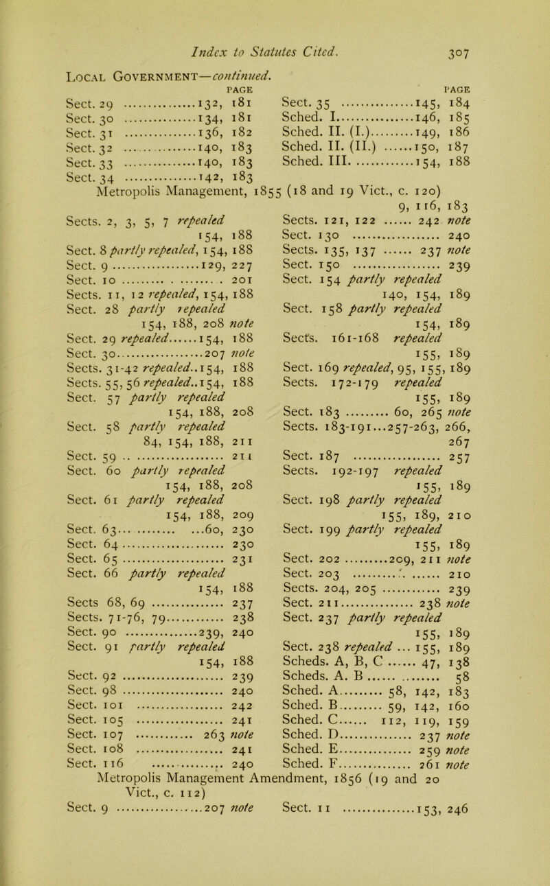 Local Government—conthmed. PAGE Sect. 29 132, 181 Sect. 30 134, 181 Sect. 31 136, 182 Sect. 32 140, 183 Sect. 33 T40, 183 Sect. 35 145, Sched. 1 146, Sched. II. (I.) 149, Sched. II. (II.) 150, Sched. Ill 154, PAGE 184 185 186 187 188 Sect. 34 142, 183 Metropolis Management, 1855 (18 and 19 Viet., c. 120) 9, ii6, 183 Sects. 2, 3, 5, 7 repealed 154, 188 Sect. 8 partly repealed., 154, 188 Sect. 9 129, 227 Sect. 10 . 201 Sects. IT, 12 repealed, 154, 188 Sect. 28 partly repealed 154, 188, 208 note Sect. 29 repealed 154, 188 Sect. 30 207 note Sects. 31-42 154, 188 Sects. 55, 56 repealed..1^^, 188 Sect. 57 partly repealed 154, 188, 208 Sect. 58 partly ?‘epealed 84, 154, 188, 211 Sect. 59 211 Sect. 60 partly repealed 154, 188, 208 Sect. 61 partly repealed 154, 188, 209 Sect. 63... 60, 230 Sect. 64 230 Sect. 65 231 Sect. 66 partly repealed 154, 188 Sects 68, 69 237 Sects. 71-76, 79 238 Sect. 90 239, 240 Sect. 91 partly repealed 154, 188 Sect. 92 239 Sect. 98 240 Sect. loi 242 Sect. 105 24T Sect. 107 263 note Sect. 108 241 Sect. 116 240 Sects. 121, 122 242 note Sect. 130 240 Sects. 135, 137 237 note Sect. 150 239 Sect. 154 partly repealed 140, 154, 189 Sect. 158 partly repealed 154, 189 Sects. 161-168 repealed 155, 189 Sect. 169 repealed, 95, 155, 189 Sects. 172-179 repealed i55> 189 Sect. 183 60, 265 note Sects. 183-191...257-263, 266, 267 Sect. 187 257 Sects. 192-197 repealed *55» 189 Sect. 198 partly repealed 155, 189, 210 Sect. 199 partly repealed i55> 189 Sect. 202 209, 211 7wte Sect. 203 210 Sects. 204, 205 239 Sect. 211 238 note Sect. 237 partly repealed i55» 189 Sect. 238 repealed ••• 155, 189 Scheds. A, B, C 47, 138 Scheds. A. B 58 Sched. A 58, 142, 183 Sched. B 59, 142, 160 Sched. C 112, 119, 159 Sched. D 237 note Sched. E 259 note Sched. F 261 note Metropolis Management Amendment, 1856 (19 and 20 Viet., c. 112) Sect. 9 207 7tote Sect. 11 153, 246