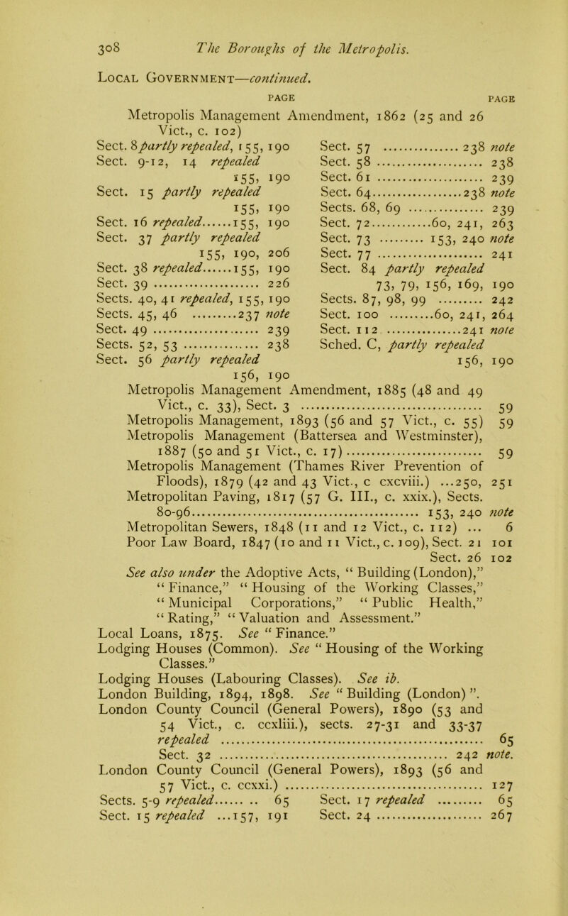 Local Government—continued. PAGE PAGE Metropolis Management Amendment, 1862 (25 and 26 Viet., c. 102) Sect. 8partly repealed^ 155, 190 Sect. 9-12, 14 repealed 190 Sect. 15 partly repealed i55j 190 Sect. 16 repealed 155, 190 Sect. 37 partly repealed i55j 190J 206 Sect. 38 repealed 155, 190 Sect. 39 226 Sects. 40, 41 repealed., 155, 190 Sects. 45, 46 237 note Sect. 49 239 Sects. 52, 53 238 Sect. 56 partly repealed 156, 190 Metropolis Management Amendment, 1885 (48 and 49 Viet., c. 33), Sect. 3 59 Metropolis Management, 1893 (56 and 57 Viet., c. 55) 59 Metropolis Management (Battersea and Westminster), 1887 (50 and 51 Viet., c. 17) 59 Metropolis Management (Thames River Prevention of Floods), 1879 (42 and 43 Viet., c cxcviii.) ...250, 251 Metropolitan Paving, 1817 (57 G. III., c. xxix.), Sects. 80-96 153, 240 7iote Metropolitan Sewers, 1848 (ii and 12 Viet., c. 112) ... 6 Poor Law Board, 1847 (10 and 11 Viet., c. 109), Sect. 21 loi Sect. 26 102 See also under the Adoptive Acts, “ Building (London),” “ Finance,” “ Housing of the Working Classes,” “ Municipal Corporations,” “ Public Health,” “ Rating,” “ Valuation and Assessment.” Local Loans, 1875. See “Finance.” Lodging Houses (Common). See “ Housing of the Working Classes.” Lodging Houses (Labouring Classes). See ib. London Building, 1894, 1898. See “Building (London)”. London County Council (General Powers), 1890 (53 and 54 Viet, c. eexliii.), sects. 27-31 and 33-37 repealed 65 Sect. 32 242 note. London County Council (General Powers), 1893 (56 and 57 Viet, c. ccxxi.) 127 Sects. 5-9 repealed 65 Sect. 17 repealed 65 Sect. 15 repealed ...157, 191 Sect. 24 267 Sect. 57 . 238 note Sect. 58 . 238 Sect. 61 . 239 Sect. 64.. ..238 note Sects . 68, 69 .... 239 Sect. 72.. ,60, 241, 263 Sect. 73 ■ 153, 1 240 note Sect. 77 • 241 Sect. 84 partly repealed 73, 79, I 56, 169, 190 Sects . 87, 98, 99 242 Sect. 100 .60, 241, 264 Sect. 112 note Sched. C, partly repealed 156, 190
