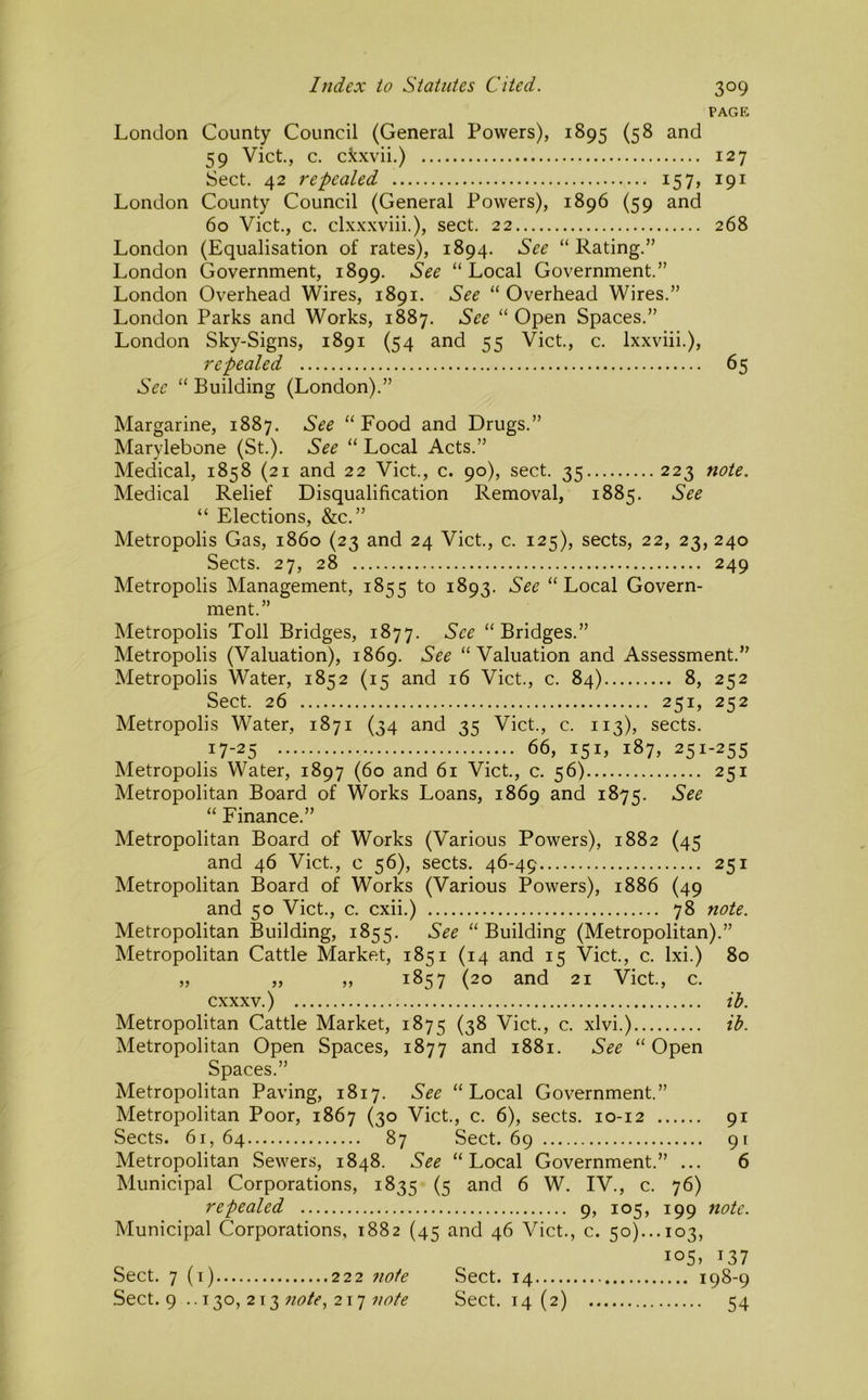 pagp: London County Council (General Powers), 1895 (58 and 59 Viet, c. ckxvii.) 127 Sect. 42 repealed 157, 191 London County Council (General Powers), 1896 (59 and 60 Viet., c. clx.xxviii.), sect. 22 268 London (Equalisation of rates), 1894. See “ Rating.” London Government, 1899. See “Local Government.” London Overhead Wires, 1891. See “ Overhead Wires.” London Parks and Works, 1887. See “ Open Spaces.” London Sky-Signs, 1891 (54 and 55 Viet., c. Ixxviii.), repealed 65 See “ Building (London).” Margarine, 1887. See “Food and Drugs.” Marylebone (St.). See “ Local Acts.” Medical, 1858 (21 and 22 Viet., c. 90), sect. 35 223 note. Medical Relief Disqualification Removal, 1885. See “ Elections, &c.” Metropolis Gas, i860 (23 and 24 Viet., c. 125), sects, 22, 23, 240 Sects. 27, 28 249 Metropolis Management, 1855 to 1893. See “Local Govern- ment.” Metropolis Toll Bridges, 1877. See “Bridges.” Metropolis (Valuation), 1869. See “Valuation and Assessment.” Metropolis Water, 1852 (15 and 16 Viet., c. 84) 8, 252 Sect. 26 251, 252 Metropolis Water, 1871 (34 and 35 Viet., c. 113), sects. 17-25 ;••• 66, 151, 187, 251-255 Metropolis Water, 1897 (60 and 61 Viet, c. 56) 251 Metropolitan Board of Works Loans, 1869 and 1875. See “ Finance.” Metropolitan Board of Works (Various Powers), 1882 (45 and 46 Viet, c 56), sects. 46-49 251 Metropolitan Board of Works (Various Powers), 1886 (49 and 50 Viet., c. cxii.) 78 note. Metropolitan Building, 1855. See “ Building (Metropolitan).” Metropolitan Cattle Market, 1851 (14 and 15 Viet, c. Ixi.) 80 „ „ ,, 1857 (20 and 21 Viet, c. cxxxv.) ih. Metropolitan Cattle Market, 1875 (38 Viet., c. xlvi.) ih. Metropolitan Open Spaces, 1877 and 1881. See “ Open Spaces.” Metropolitan Paving, 1817. See “Local Government.” Metropolitan Poor, 1867 (30 Viet., c. 6), sects. 10-12 91 Sects. 61, 64 87 Sect. 69 91 Metropolitan Sewers, 1848. See “Local Government.” ... 6 Municipal Corporations, 1835 (5 and 6 W. IV., c. 76) repealed 9, 105, 199 note. Municipal Corporations, 1882 (45 and 46 Viet., c. 50)... 103, io5» 137 ... 198-9 54 Sect. 7 (i) 222 7io1e Sect. 14 Sect. 9 .. 130, 213 217 Sect. 14(2)