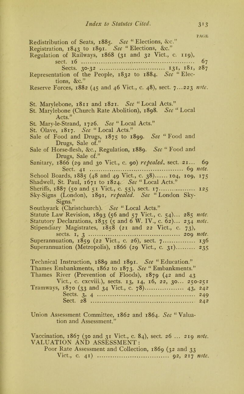 rA(;R Redistribution of Seats, 1885. See “ Elections, <S:c.” Registration, 1843 to 1891. See “Elections, &c.” Regulation of Railways, 1868 (31 and 32 Viet., c. 119), sect. 16 67 Sects. 30-32 131, 181, 287 Representation of the People, 1832 to 1884. See “Elec- tions, &c.” Reserve Forces, 1882 (45 and 46 Viet., c. 48), sect. 7...223 note. St. Marylebone, 1811 and 1821. See “Local Acts.” St. Marylebone (Church Rate Abolition), 1898. See “ Local Acts.” St. Mary-le-Strand, 1726. See “Local Acts.” St. Olave, 1817. See “Local Acts.” Sale of Food and Drugs, 1875 to 1899. See “ Food and Drugs, Sale of.” Sale of Horse-flesh, &c.. Regulation, 1889. Sec “ Food and Drugs, Sale of.” Sanitary, 1866 (29 and 30 Viet., c. 90) repealed., sect. 21... 69 Sect. 41 69 note. School Boards, 1885 (48 and 49 Viet., c. 38) 104, 109, 175 Shadwell, St. Paul, 1671 to 1824. See “Local Acts.” Sheriffs, 1887 (50 and 51 Viet., c. 55), sect. 17 125 Sky-Signs (London), 1891, repealed. See “London Sky- Signs.” Southwark (Christchurch). See “Local Acts.” Statute Law Revision, 1893 (56 and 57 Viet., c. 54)... 285 note. Statutory Declarations, 1835 (5 and 6 W. IV., c. 62)... 234 note. Stipendiary Magistrates, 1858 (21 and 22 Viet., c. 73), sects. I, 3 209 note. Superannuation, 1859 (22 Viet., c. 26), sect. 7 136 Superannuation (Metropolis), 1866 (29 Viet., c. 31) 235 Technical Instruction, 1889 and 1891. See “ Education.” Thames Embankments, 1862 to 1873. See “ Embankments.” Thames River (Prevention of Floods), 1879 (42 and 43 Viet., c. cxcviii.), sects. 13, 14, 16, 22, 30... 250-251 Tramways, 1870 (33 and 34 Viet, c. 78) 43, 242 Sects. 3, 4 249 Sect. 28 242 Union Assessment Committee, 1862 and 1864. Sec “Valua- tion and Assessment.” Vaccination, 1867 (30 and 31 Viet., c. 84), sect 26 ... 219 note. VALUATION AND ASSESSMENT: Poor Rate Assessment and Collection, 1869 (32 and 33