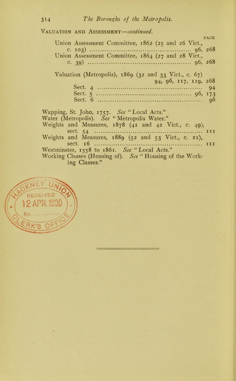 Valuation and Assessment—continued. PAGE Union Assessment Committee, 1862 (25 and 26 Viet., c. 103) 96, 268 Union Assessment Committee, 1864 (27 and 28 Viet., c. 39) 96, 268 Valuation (Metropolis), 1869 (32 and 33 Viet., e. 67) 94, 96, 117, 119, 268 Seet. 4 94 Sect. 5 96, 173 Sect. 6 96 Wapping, St. John, 1757. See “Local Acts.” AVater (Metropolis). See “ Metropolis Water.” Weights and Measures, 1878 (41 and 42 Viet., c. 49), sect. 54 Ill Weights and Measures, 1889 (52 and 53 Viet., c. 21), sect. 16 Ill Westminster, 1558 to 1861. See “Local Acts.” AVorking Classes (Housing of). See “ Housing of the AA^ork- ing Classes.”