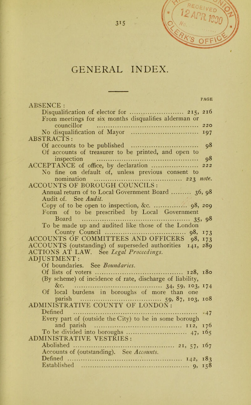 GENERAL INDEX. PAGE ABSENCE : Disqualification of elector for 215, 216 From meetings for six months disqualifies alderman or councillor 220 No disqualification of Mayor 197 ABSTRACTS : Of accounts to be published 98 Of accounts of treasurer to be printed, and open to inspection 98 ACCEPTANCE of office, by declaration 222 No fine on default of, unless previous consent to nomination 223 note. ACCOUNTS OF BOROUGH COUNCILS : Annual return of to Local Government Board 36, 98 Audit of. See Audit. : Copy of to be open to inspection, &c 98, 209 Form of to be prescribed by Local Government Board 35, 98 To be made up and audited like those of the London County Council 98, 173 ACCOUNTS OF COMMITTEES AND OFFICERS 98, 173 ACCOUNTS (outstanding) of superseded authorities 141, 289 ACTIONS AT LAW. See Legal Proceedings. ADJUSTMENT : Of boundaries. See Boundaries. Of lists of voters 128, 180 (By scheme) of incidence of rate, discharge of liability, &c 34, 59, 103, 174 Of local burdens in boroughs of more than one ADMINISTRATIVE COUNTY OF LONDON : Defined 47 Every part of (outside the City) to be in some borough and parish 112, 176 To be divided into boroughs 47, 165 ADMINISTRATIVE VESTRIES : Abolished 21, 57, 167 Accounts of (outstanding). See Accounts. Defined 142, 183 Established 9, 158