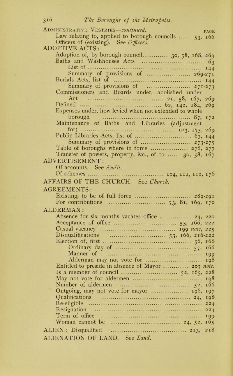 Administrative Vestries—continued. page Officers of (existing). See Officers. ADOPTIVE ACTS: Adoption of, by borough council 30, 58, 168, 269 Baths and Washhouses Acts 63 List of 144 Summary of provisions of 269-271 Burials Acts, list of 144 Summary of provisions of 271-273 Commissioners and Boards under, abolished under Act 21, 58, 167, 269 Defined 62, 142, 184, 269 Expenses under, how levied when not extended to whole borough 87, 172 Maintenance of Baths and Libraries (adjustment for) 103, 175, 269 Public Libraries Acts, list of 63, 144 Summary of provisions of 273-275 Table of boroughs where in force 276, 277 Transfer of powers, property, &c., of to 30, q8, 167 ADVERTISEMENT : Of accounts. See Audit. Of schemes 104, in, 112, 176 AFFAIRS OF THE CHURCH. See Church. AGREEMENTS: Existing, to be of full force 289-291 For contributions 73, 81, 169, 170 ALDERMAN : Absence for six months vacates office 24, 220 Acceptance of office 53, 166, 222 Casual vacancy 199 note, 225 Disqualifications 53, 166, 216-222 Election of, first 56, 166 Ordinary day of 57, 166 Manner of 199 Alderman may not vote for 198 Entitled to preside in absence of Mayor 207 note. Is a member of council 52, 165, 228 May not vote for aldermen 198 Number of aldermen 52, 166 Outgoing, may not vote for mayor 196, 197 Qualifications 24, 198 Re-eligible 224 Resignation 224 Term of office 199 Woman cannot be 24, 52, 165 ALIEN: Disqualified 213, 218 ALIENATION OF LAND. See Land.