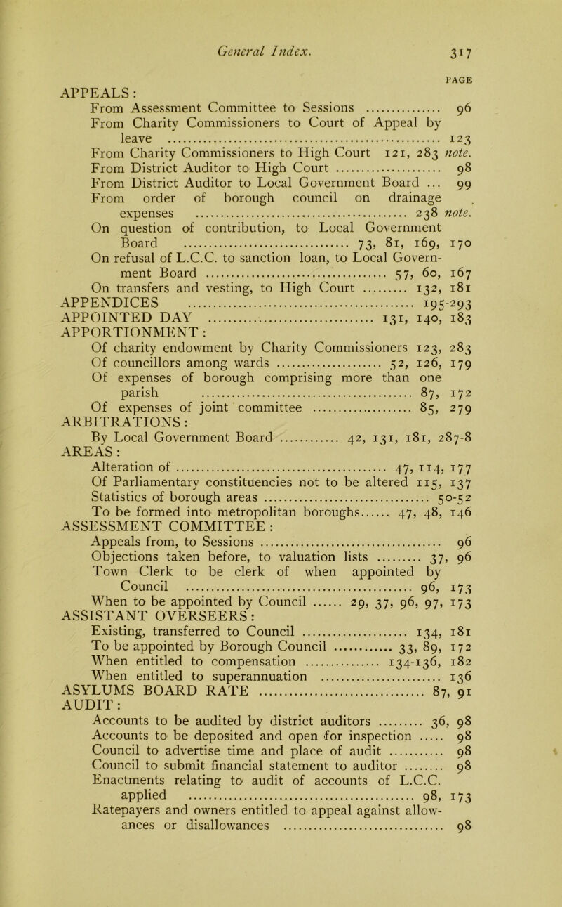 PAGE APPEALS: From Assessment Committee to Sessions 96 From Charity Commissioners to Court of Appeal by leave 123 From Charity Commissioners to High Court 121, 283 note. From District Auditor to High Court 98 From District Auditor to Local Government Board ... 99 From order of borough council on drainage expenses 238 note. On question of contribution, to Local Government Board 73, 81, 169, 170 On refusal of L.C.C. to sanction loan, to Local Govern- ment Board 57, 60, 167 On transfers and vesting, to High Court 132, 181 APPENDICES 195-293 APPOINTED DAY 131, 140, 183 APPORTIONMENT : Of charity endowment by Charity Commissioners 123, 283 Of councillors among wards 52, 126, 179 Of expenses of borough comprising more than one parish 87, 172 Of expenses of joint committee 85, 279 ARBITRATIONS : Bv Local Government Board 42, 131, 181, 287-8 AREAS : Alteration of 47, 114, 177 Of Parliamentary constituencies not to be altered 115, 137 Statistics of borough areas 50-52 To be formed into metropolitan boroughs 47, 48, 146 ASSESSMENT COMMITTEE : Appeals from, to Sessions 96 Objections taken before, to valuation lists 37, 96 Town Clerk to be clerk of when appointed by Council 96, 173 When to be appointed by Council 29, 37, 96, 97, 173 ASSISTANT OVERSEERS : Existing, transferred to Council 134, 181 To be appointed by Borough Council 33, 89, 172 When entitled to compensation 134-136, 182 When entitled to superannuation 136 ASYLUMS BOARD RATE 87, 91 AUDIT : Accounts to be audited by district auditors 36, 98 Accounts to be deposited and open for inspection 98 Council to advertise time and place of audit 98 Council to submit financial statement to auditor 98 Enactments relating to audit of accounts of L.C.C. applied 98, 173 Ratepayers and owners entitled to appeal against allow- ances or disallowances 98