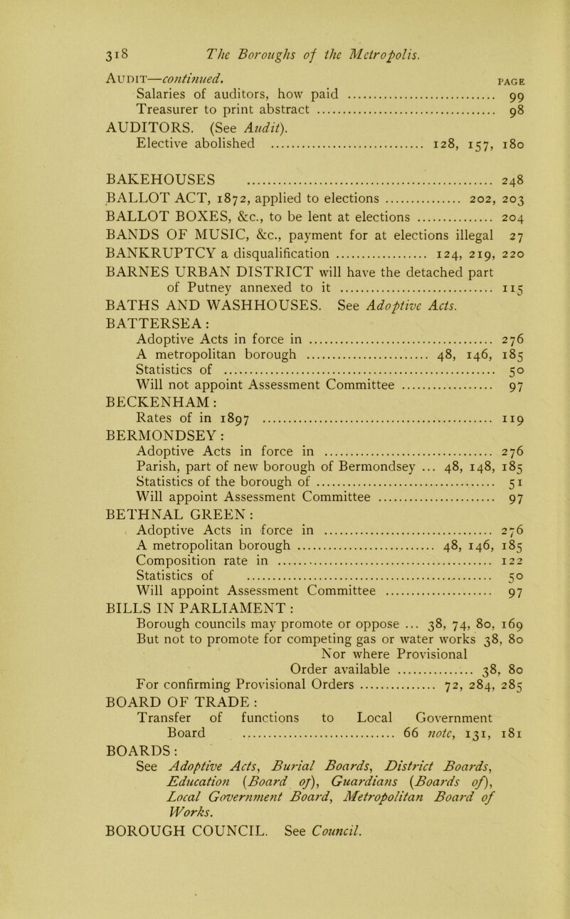 Audit—continued. page Salaries of auditors, how paid 99 Treasurer to print abstract 98 AUDITORS. (See Audit). Elective abolished 128, 157, 180 BAKEHOUSES 248 BALLOT ACT, 1872, applied to elections 202, 203 BALLOT BOXES, &c., to be lent at elections 204 BANDS OF MUSIC, &c., payment for at elections illegal 27 BANKRUPTCY a disqualification 124, 219, 220 BARNES URBAN DISTRICT will have the detached part of Putney annexed to it 115 BATHS AND WASHHOUSES. See Adoptive Acts. BATTERSEA: Adoptive Acts in force in 276 A metropolitan borough 48, 146, 185 Statistics of 50 Will not appoint Assessment Committee 97 BECKENHAM : Rates of in 1897 119 BERMONDSEY: Adoptive Acts in force in 276 Parish, part of new borough of Bermondsey ... 48, 148, 185 Statistics of the borough of 51 Will appoint Assessment Committee 97 BETHNAL GREEN: Adoptive Acts in force in 276 A metropolitan borough 48, 146, 185 Composition rate in 122 Statistics of 50 Will appoint Assessment Committee 97 BILLS IN PARLIAMENT : Borough councils may promote or oppose ... 38, 74, 80, 169 But not to promote for competing gas or water works 38, 80 Nor where Provisional Order available 38, 80 For confirming Provisional Orders 72, 284, 285 BOARD OF TRADE : Transfer of functions to Local Government Board 66 note, 131, 181 BOARDS ; See Adoptive Acts, Bmdal Boards, Distinct Boards, Education {Board of), Guaniians {Boai'ds of). Local Government Board, ALetropolitan Boai-d of Works. BOROUGH COUNCIL. See Council.