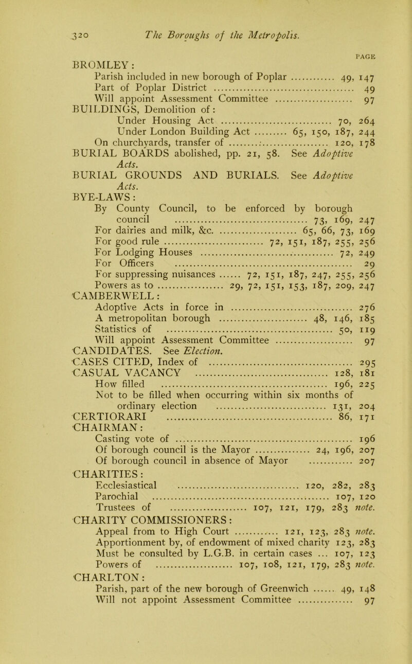 PAGE BROMLEY: Parish included in new borough of Poplar 49, 147 Part of Poplar District 49 Will appoint Assessment Committee 97 BUILDINGS, Demolition of: Under Housing Act 70, 264 Lender London Building Act 65, 150, 187, 244 On churchyards, transfer of ; 120, 178 BURIAL BOARDS abolished, pp. 21, 58. See Adoptive Acts. BURIAL GROUNDS AND BURIALS. See Adoptive Acts. BYE-LAWS : By County Council, to be enforced by borough council 73, 169, 247 For dairies and milk, &c 65, 66, 73, 169 For good rule 72, 151, 187, 255, 256 For Lodging Houses 72, 249 For Officers 29 For suppressing nuisances 72, 151, 187, 247, 255, 256 Powers as tO' 29, 72, 151, 153, 187, 209, 247 CAMBERWELL : Adoptive Acts in force in 276 A metropolitan borough 48, 146, 185 Statistics of 50, 119 Will appoint Assessment Committee 97 CANDIDATES. See Election. CASES CITED, Index of 295 CASUAL VACANCY 128, 181 How filled 196, 225 Not to be filled when occurring within six months of ordinary election 131, 204 CERTIORARI 86, 171 CHAIRMAN: Casting vote of 196 Of borough council is the Mayor 24, 196, 207 Of borough council in absence of Mayor 207 CHARITIES : Ecclesiastical 120, 282, 283 Parochial 107, 120 Trustees of 107, 121, 179, 283 note. CHARITY COMMISSIONERS : Appeal from to High Court 121, 123, 283 note. Apportionment by, of endowment of mixed charity 123, 283 Must be consulted by L.G.B. in certain cases ... 107, 123 Powers of 107, 108, 121, 179, 283 note. CHARLTON: Parish, part of the new borough of Greenwich 49, 148 Will not appoint Assessment Committee 97