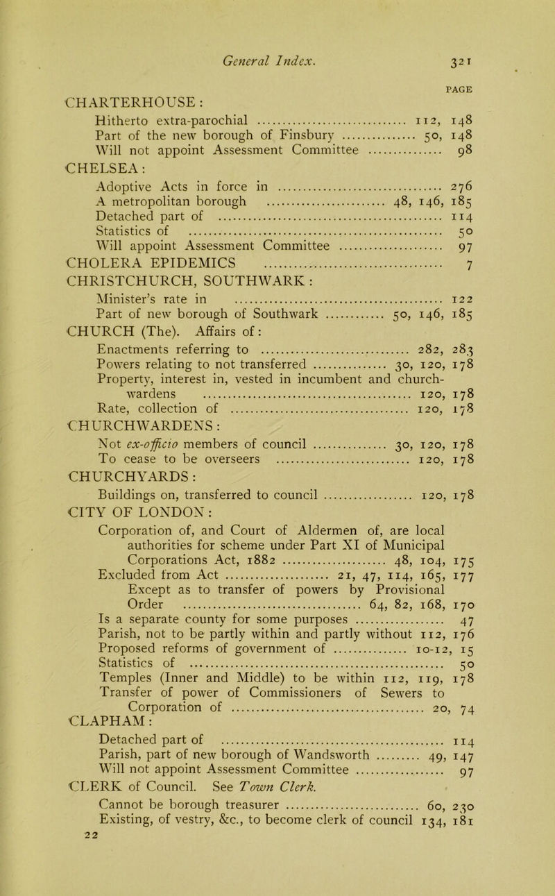 PAGE CHARTERHOUSE : Hitherto extra-parochial 112, 148 Part of the new borough of Finsbury 50, 148 Will not appoint Assessment Committee 98 CHELSEA; Adoptive Acts in force in 276 A metropolitan borough 48, 146, 185 Detached part of 114 Statistics of 50 Will appoint Assessment Committee 97 CHOLERA EPIDEMICS 7 CHRISTCHURCH, SOUTHWARK : Minister’s rate in 122 Part of new borough of Southwark 50, 146, 185 CHURCH (The). Affairs of: Enactments referring to 282, 283 Powers relating to not transferred 30, 120, 178 Property, interest in, vested in incumbent and church- wardens 120, 178 Rate, collection of 120, 178 CHURCHWARDENS : Not ex-oficio members of council 30, 120, 178 To cease to be overseers 120, 178 CHURCHYARDS : Buildings on, transferred to council 120, 178 CITY OF LONDON : Corporation of, and Court of Aldermen of, are local authorities for scheme under Part XI of Municipal Corporations Act, 1882 48, 104, 175 Excluded from Act 21, 47, 114, 165, 177 Except as to transfer of powers by Provisional Order 64, 82, 168, 170 Is a separate county for some purposes 47 Parish, not to be partly within and partly without 112, 176 Proposed reforms of government of 10-12, 15 Statistics of 50 Temples (Inner and Middle) to be within 112, 119, 178 Transfer of power of Commissioners of Sewers to Corporation of 20, 74 CLAPHAM : Detached part of 114 Parish, part of new borough of Wandsworth 49, 147 Will not appoint Assessment Committee 97 CLERK of Council. See Town Clerk. Cannot be borough treasurer 60, 230 Existing, of vestry, &c., to become clerk of council 134, 181