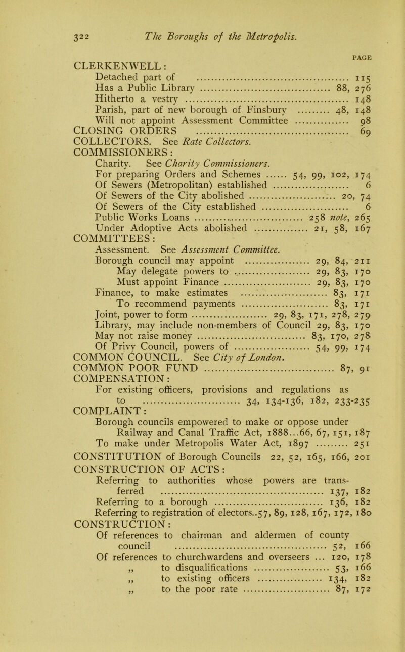PAGE CLERKENWELL: Detached part of 115 Has a Public Library 88, 276 Hitherto a vestry 148 Parish, part of new borough of Finsbury 48, 148 Will not appoint Assessment Committee 98 CLOSING ORDERS 69 COLLECTORS. See Rate Collectors. COMMISSIONERS : Charity. See Charity Commissioners. For preparing Orders and Schemes 54, 99, 102, 174 Of Sewers (Metropolitan) established 6 Of Sewers of the City abolished 20, 74 Of Sewers of the City established 6 Public Works Loans 258 note^ 265 Under Adoptive Acts abolished 21, 58, 167 COMMITTEES : Assessment. See Assessment Committee. Borough council may appoint 29, 84, 211 May delegate powers to 29, 83, 170 Must appoint Finance 29, 83, 170 Finance, to make estimates 83, 171 To recommend payments 83, 171 Joint, power to form 29, 83, 171, 278, 279 Library, may include non-members of Council 29, 83, 170 May not raise money 83, 170, 278 Of Privv Council, powers of 54, 99, 174 COMMON COUNCIL. See City of London. COMMON POOR FUND 87, 9r COMPENSATION : For existing officers, provisions and regulations as to 34, 134-136, 182, 233-235 COMPLAINT : Borough councils empowered to make or oppose under Railway and Canal Traffic Act, 1888...66, 67, 151, 187 To make under Metropolis Water Act, 1897 251 CONSTITUTION of Borough Councils 22, 52, 165, 166, 201 CONSTRUCTION OF ACTS : Referring to authorities whose powers are trans- ferred 137, 182 Referring to a borough 136, 182 Referring to registration of electors..57, 89, 128, 167, 172, 180 CONSTRUCTION : Of references to chairman and aldermen of county council 52, 166 Of references to churchwardens and overseers ... 120, 178 „ to disqualifications 53, 166 „ to existing officers 134, 182 „ to the poor rate 87, 172