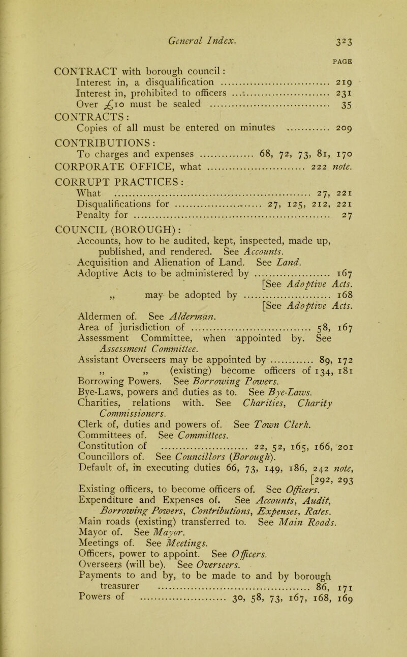 PAGE CONTRACT with borough council: Interest in, a disqualification 219 Interest in, prohibited to officers 231 Over ^\o must be sealed 35 CONTRACTS : Copies of all must be entered on minutes 209 CONTRIBUTIONS : To charges and expenses 68, 72, 73, 81, 170 CORPORATE OFFICE, what 222 note. CORRUPT PRACTICES : What 27, 221 Disqualifications for 27, 125, 212, 221 Penalty for 27 COUNCIL (BOROUGH): Accounts, how to be audited, kept, inspected, made up, published, and rendered. See Accounts. Acquisition and Alienation of Land. See Land. Adoptive Acts to be administered by 167 [See Adoptive Acts. „ may be adopted by 168 [See Adoptive Acts. Aldermen of. See Alderman. Area of jurisdiction of 58, 167 Assessment Committee, when appointed by. See Assessment Committee. Assistant Overseers may be appointed by 89, 172 „ „ (existing) become officers of 134, 181 Borrowing Powers. See Borrowing Bowers. Bye-Laws, powers and duties as to. See Bye-Laws. Charities, relations with. See Charities, Charity Commissioners. Clerk of, duties and powers of. See Town Clerk. Committees of. See Committees. Constitution of 22, 52, 165, 166, 201 Councillors of. See Councillors {Borough). Default of, in executing duties 66, 73, 149, 186, 242 note, [292, 293 Existing officers, to become officers of. See Officers. Expenditure and Expenses of. See Accoiinfs, Audit, Borrowing Powers, Contributions, Expenses, Rates. Main roads (existing) transferred to. See Main Roads. Mayor of. See Mayor. Meetings of. See Meetings. Officers, power to appoint. See Officers. Overseers (will be). See Overseers. Payments to and by, to be made to and by borough treasurer 86, 171 Powers of 30, 58, 73, 167, 168, 169