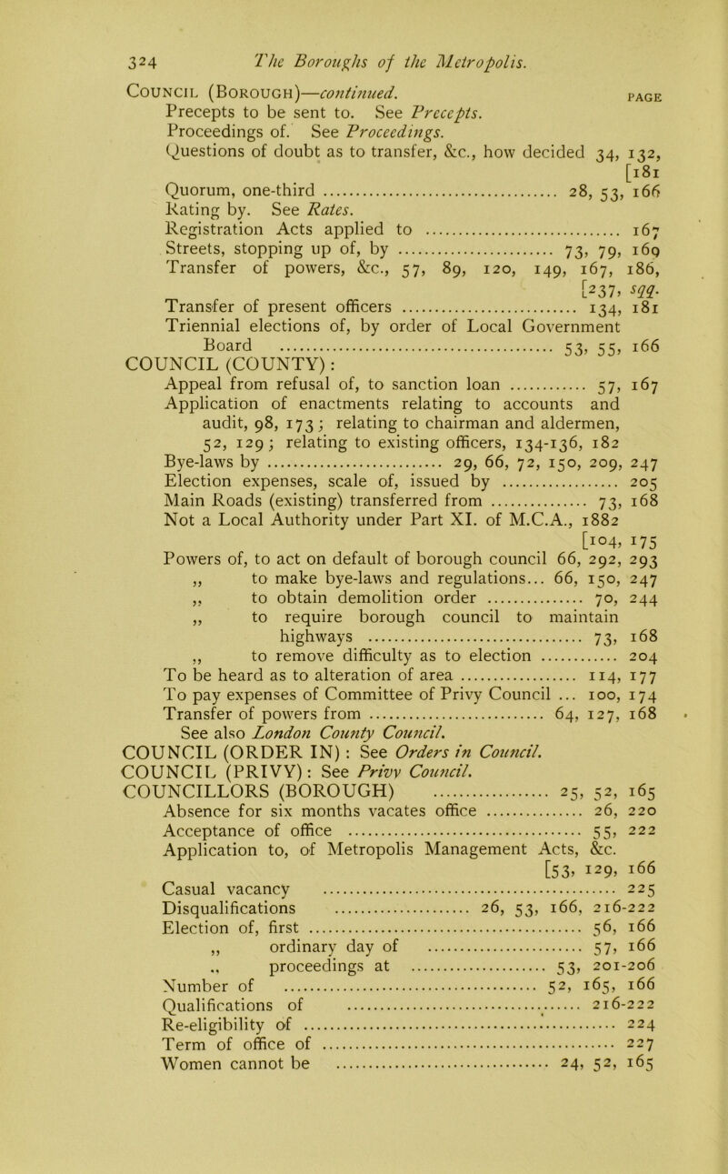 Council (Borough)—continued. page Precepts to be sent to. See Frccepis. Proceedings of. See Proceedings. Questions of doubt as to transfer, &c., how decided 34, 132, [181 Quorum, one-third 28, 53, 166 Rating by. See Rates. Registration Acts applied to 167 Streets, stopping up of, by 73, 79, 169 Transfer of powers, &c., 57, 89, 120, 149, 167, 186, [237. m- Transfer of present officers 134, 181 Triennial elections of, by order of Local Government Board 53, 55, 166 COUNCIL (COUNTY): Appeal from refusal of, to sanction loan 57, 167 Application of enactments relating to accounts and audit, 98, 173; relating to chairman and aldermen, 52, 129; relating to existing officers, 134-136, 182 Bye-laws by 29, 66, 72, 150, 209, 247 Election expenses, scale of, issued by 205 Main Roads (existing) transferred from 73, 168 Not a Local Authority under Part XL of M.C.A., 1882 [104, 175 Powers of, to act on default of borough council 66, 292, 293 ,, to make bye-laws and regulations... 66, 150, 247 ,, to obtain demolition order 70, 244 ,, to require borough council to maintain highways 73, 168 ,, to remove difficulty as to election 204 To be heard as to alteration of area 114, 177 To pay expenses of Committee of Privy Council ... 100, 174 Transfer of powers from 64, 127, 168 See also London County Council. COUNCIL (ORDER IN) : See Orders in Council. COUNCIL (PRIVY): See Privy Council. COUNCILLORS (BOROUGH) 25, 52, 165 Absence for six months vacates office 26, 220 Acceptance of office 55, 222 Application to, of Metropolis Management Acts, &c. [53, 129, 166 Casual vacancy 225 Disqualifications 26, 53, 166, 216-222 Election of, first 56, 166 ,, ordinary day of 57, 166 proceedings at 53, 201-206 Number of 52, 165, 166 Qualifications of ^ 216-222 Re-eligibility of 224 Term of office of 227 Women cannot be 24, 52, 165