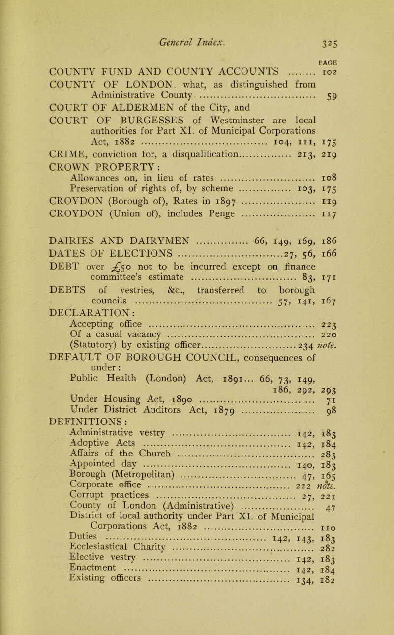 TAGE COUNTY FUND AND COUNTY ACCOUNTS 102 COUNTY OF LONDON, what, as distinguished from Administrative County 59 COURT OF ALDERMEN of the City, and COURT OF BURGESSES of Westminster are local authorities for Part XL of Municipal Corporations Act, 1882 104, III, 175 CRIME, conviction for, a disqualification 213, 219 CROWN PROPERTY: Allowances on, in lieu of rates 108 Preservation of rights of, by scheme 103, 175 CROYDON (Borough of). Rates in 1897 119 CROYDON (Union of), includes Penge 117 DAIRIES AND DAIRYMEN 66, 149, 169, 186 DATES OF ELECTIONS 27, 56, 166 DEBT over ;^5o not to be incurred except on finance committee’s estimate 83, 171 DEBTS of vestries, &c., transferred tO' borough councils 57, 141, 167 DECLARATION : Accepting office 223 Of a casual vacancy 220 (Statutor)') by existing officer 234 note. DEFAULT OF BOROUGH COUNCIL, consequences of under : Public Health (London) Act, 1891... 66, 73, 149, 186, 292, 293 Under Housing Act, 1890 71 Under District Auditors Act, 1879 98 DEFINITIONS : Administrative vestry 142, 183 Adoptive Acts 142, 184 Affairs of the Church 283 Appointed day 140, 183 Borough (Metropolitan) 47, 165 Corporate office 222 note. Corrupt practices 27, 221 County of London (Administrative) 47 District of local authority under Part XL of Municipal Corporations Act, 1882 no Duties 142, 143, 183 Ecclesiastical Charity 282 Elective vestry 142, 183 Enactment 142, 184 Existing officers 1^4^ 182