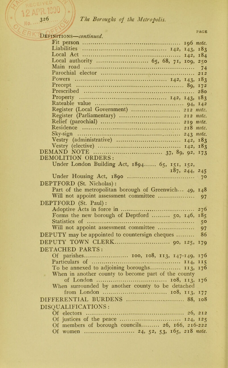 PAGE Definition s—co7itm ued. Fit person 196 note. Liabilities 142, 143, 183 Local Act 142, 184 Local authority 65, 68, 71, 109, 250 Main road 74 Parochial elector 212 Powers 142, 143, 183 Precept 89, 172 Prescribed 280 Property 142, 143, 183 Rateable value 94, 142 Register (Local Government) 212 note. Register (Parliamentary) 212 note. Relief (parochial) 219 note. Residence 218 note. Sky-sign 243 note. Vestry (administrative) 142, 183 Vestry (elective) 142, 183 DEMAND NOTE 37, 89, 92, 173 DEMOLITION ORDERS: Under London Building Act, 1894 65, 151, 152, 187, 244, 245 Under Housing Act, 1890 70 DEPTFORD (St. Nicholas): Part of the metropolitan borough of Greenwich... 49, 148 Will not appoint assessment committee 97 DEPTFORD (St. Paul): Adoptive Acts in force in 276 Forms the new borough of Deptford 50, 146, 185 Statistics of 50 Will not appoint assessment committee 97 DEPUTY may be appointed to countersign cheques 86 DEPUTY TOWN CLERK 90, 125, 179 DETACHED PARTS: Of parishes 100, 108, 113, 147-149, 176 Particulars of 114, 115 To be annexed to adjoining boroughs 113, 176 When in another county to become part of the county of London 108, 113, 176 When surrounded by another county to be detached from London 108, 113, 177 DIFFERENTIAL BURDENS 88, 108 DISQUALIFICATIONS : Of electors 26, 212 Of justices of the peace 124, 125 Of members of borough councils 26, 166, 216-222 Of women 24, 52, 53, 165, 218 note.