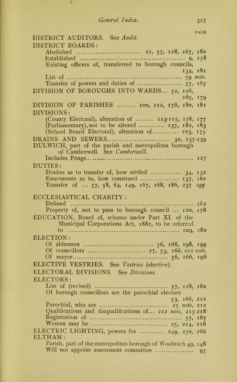 PAGE DISTRICT AUDITORS. See Audit. DISTRICT BOARDS : Abolished 21, 57, 128, 167, 180 Established 9, 158 Existing officers of, transferred to borough councils, 134, 181 List of 59 note. Transfer of powers and duties of 57, 167 DIVISION OF BOROUGHS INTO WARDS... 52, 126, 165, 179 DIVISION OF PARISHES 100, 112, 176, 180, 181 DIVISIONS : (County Electoral), alteration of 113-115, 176, 177 (Parliamentary), not to be altered 137, 182, 183 (School Board Electoral), alteration of 103, 175 DRAINS AND SEWERS 30, 237-239 DULWICH, part of the parish and metropolitan borough of Camberwell. See Camberwell. Includes Penge 117 DUTIES : Doubts as to transfer of, how settled 34, 132 Enactments as to, how construed 137, 182 Transfer of ... 57, 58, 64, 149, 167, 168, 186, 237 sg^g. ECCLESIASTICAL CHARITY: Defined 2S2 Property of, not to pass to borough council ... 120, 178 EDUCATION, Board of, scheme under Part XI. of the Municipal Corporations Act, 1882, to be referred to 109, 280 ELECTION : Of aldermen 56, 166, 198, 199 Of councillors 27, 53, 166, 201-206. Of mayor 56, 166, 196 ELECTIVE VESTRIES. See Vestries (elective). ELECTORAL DIVISIONS. See Divisions. ELECTORS : List of (revised) 57, 128, 180 Of borough councillors are the parochial electors 53, 166, 212 Parochial, who are 25 note., 212 Qualifications and disqualifications of... 212 note, 215-218 Registration of 57, 167 Women may be 25, 214, 216 ELECTRIC LIGHTING, powers for 249, 2-,o, 266 ELTHAM : Parish, part of the metropolitan borough of Woolwich 49, 148 Will not appoint assessment committee 97