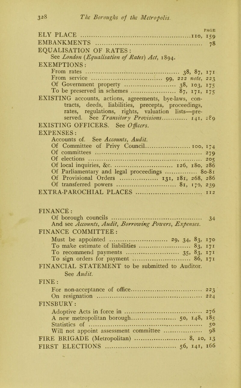 PAGE ELY PLACE no, 159 EMBANKMENTS 78 EQUALISATION OF RATES : See Lo7ido7i [Egualisatio?i of Rates) Act, 1894. EXEMPTIONS : From rates 38, 87, 171 From service 99, 222 note, 223 Of Government property 38, 103, 175 To be preserved in schemes 87, 171, 175 EXISTING accounts, actions, agreements, bye-laws, con- tracts, deeds, liabilities, precepts, proceedings, rates, regulations, rights, valuation lists—pre- served. See Transitory Provisions 141, 289 EXISTING OFFICERS. See Officers. EXPENSES : Accounts of. See Accounts, Audit. Of Committee of Privy Council 100, 174 Of committees 279 Of elections 205 Of local inquiries, &c 126, 180, 286 Of Parliamentary and legal proceedings 80-81 Of Provisional Orders 131, 181, 268, 286 Of transferred powers 81, 170, 239 EXTRA-PAROCHIAL PLACES 112 FINANCE : Of borough councils 34 And see Accounts, Audit, Borroiving Powers, Expenses. FINANCE COMMITTEE: Must be appointed 29, 34, 83, 170 To make estimate of liabilities 83, 171 To recommend payments 35, 83, 171 To sign orders for payment 86, 171 FINANCIAL STATEMENT to be submitted to Auditor. See Audit. FINE : For non-acceptance of office 223 On resignation 224 FINSBURY : Adoptive Acts in force in 276 A new metropolitan borough 50, 148, 185 Statistics of 50 Will not appoint assessment committee 98 FIRE BRIGADE (Metropolitan) 8, 10, 13 FIRST ELECTIONS 56, ML 166