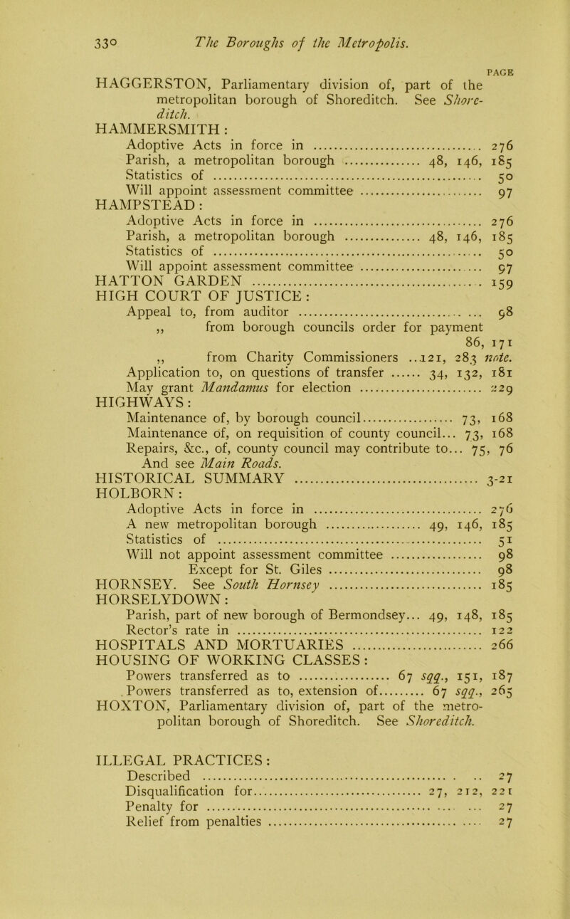 PAGE HAGGERSTON, Parliamentary division of, part of the metropolitan borough of Shoreditch. See Shore- ditch. HAMMERSMITH : Adoptive Acts in force in 276 Parish, a metropolitan borough 48, 146, 185 Statistics of 50 Will appoint assessment committee 97 HAMPSTEAD: Adoptive Acts in force in 276 Parish, a metropolitan borough 48, 146, 185 Statistics of 50 Will appoint assessment committee 97 HATTON GARDEN 159 HIGH COURT OF JUSTICE : Appeal to, from auditor 98 ,, from borough councils order for payment 86, 171 ,, from Charity Commissioners ...121, 283 note. Application to, on questions of transfer 34, 132, 181 May grant Mandamus for election 229 HIGHWAYS : Maintenance of, by borough council 73, 168 Maintenance of, on requisition of county council... 73, 168 Repairs, &c., of, county council may contribute to... 75, 76 And see Main Roads. HISTORICAL SUMMARY 3-21 HOLBORN: Adoptive Acts in force in 276 A new metropolitan borough 49, 146, 185 Statistics of 51 Will not appoint assessment committee 98 Except for St. Giles 98 HORNSEY. See South Hornsey 185 HORSELYDOWN: Parish, part of new borough of Bermondsey... 49, 148, 185 Rector’s rate in 122 HOSPITALS AND MORTUARIES 266 HOUSING OF WORKING CLASSES : Powers transferred as to 67 151, 187 Powers transferred as to, extension of 67 sq^g^., 265 HOXTON, Parliamentary division of, part of the metro- politan borough of Shoreditch. See Shoreditch. ILLEGAL PRACTICES : Described 27 Disqualification for 27, 212, 221 Penalty for 27 Relief from penalties 27