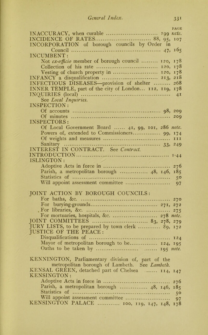 PA(iE INACCURACY, when curable J99 ncte. INCIDENCE OF RATES 88, 95, 107 INCORPORATION of borough councils by Order in Council -I7j 165 INCUMBENT: Not ex-ofjicio member of borough council 120, 178 Collection of his rate 120, 178 Vesting of church property in 120, 178 INFANCY a disqualification 213, 218 INFECTIOUS DISEASES—provision of shelter 268 INNER TEMPLE, part of the city of London... 112, 119, 178 INQUIRIES (local) 41 See Local Inquiries. INSPECTION : Of accounts 98, 209 Of minutes 209 INSPECTORS: Of Local Government Board 41, 99, loi, 286 note. Powers of, extended to Commissioners 99, 174 Of weights and measures in Sanitary 33, 249 INTEREST IN CONTRACT. See Contract. INTRODUCTION 1-44 ISLINGTON : Adoptive Acts in force in 276 Parish, a metropolitan borough 48, 146, 185 Statistics of 50 Vvhll appoint assessment committee 97 JOINT ACTION BY BOROUGH COUNCILS : For baths, &c 270 For burying-grounds 271, 272 ,For libraries, &c 275 For mortuaries, hospitals, &c 278 note. JOINT COMMITTEES 83, 278, 279 JURY LISTS, to be prepared by town clerk 89, 172 JUSTICE OF THE PEACE : Disqualifications of 124 Mayor of metropolitan borough to be 124, 195 Oaths to be taken by 195 note. KENNINGTON, Parliamentary division of, part of the metropolitan borough of Lambeth. See Lambeth. KENSAL GREEN, detached part of Chelsea 114, 147 KENSINGTON : Adoptive Acts in force in 276 Parish, a metropolitan borough 48, 146, 185 vStatistics of 30 Will appoint assessment committee 97 KENSINGTON PALACE 100, 119, 147, 148, 178